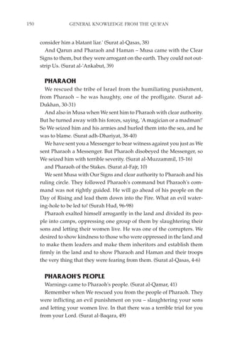 150               GENERAL KNOWLEDGE FROM THE QUR'AN


      consider him a blatant liar.' (Surat al-Qasas, 38)
        And Qarun and Pharaoh and Haman – Musa came with the Clear
      Signs to them, but they were arrogant on the earth. They could not out-
      strip Us. (Surat al-'Ankabut, 39)

        PHARAOH
         We rescued the tribe of Israel from the humiliating punishment,
      from Pharaoh – he was haughty, one of the profligate. (Surat ad-
      Dukhan, 30-31)
         And also in Musa when We sent him to Pharaoh with clear authority.
      But he turned away with his forces, saying, 'A magician or a madman!'
      So We seized him and his armies and hurled them into the sea, and he
      was to blame. (Surat adh-Dhariyat, 38-40)
         We have sent you a Messenger to bear witness against you just as We
      sent Pharaoh a Messenger. But Pharaoh disobeyed the Messenger, so
      We seized him with terrible severity. (Surat al-Muzzammil, 15-16)
         and Pharaoh of the Stakes. (Surat al-Fajr, 10)
         We sent Musa with Our Signs and clear authority to Pharaoh and his
      ruling circle. They followed Pharaoh's command but Pharaoh's com-
      mand was not rightly guided. He will go ahead of his people on the
      Day of Rising and lead them down into the Fire. What an evil water-
      ing-hole to be led to! (Surah Hud, 96-98)
         Pharaoh exalted himself arrogantly in the land and divided its peo-
      ple into camps, oppressing one group of them by slaughtering their
      sons and letting their women live. He was one of the corrupters. We
      desired to show kindness to those who were oppressed in the land and
      to make them leaders and make them inheritors and establish them
      firmly in the land and to show Pharaoh and Haman and their troops
      the very thing that they were fearing from them. (Surat al-Qasas, 4-6)


        PHARAOH'S PEOPLE
        Warnings came to Pharaoh's people. (Surat al-Qamar, 41)
        Remember when We rescued you from the people of Pharaoh. They
      were inflicting an evil punishment on you – slaughtering your sons
      and letting your women live. In that there was a terrible trial for you
      from your Lord. (Surat al-Baqara, 49)
 
