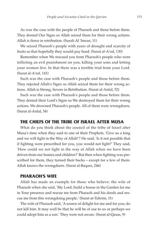 People and Societies Cited in the Qur'an                  151


   As was the case with the people of Pharaoh and those before them.
They denied Our Signs so Allah seized them for their wrong actions.
Allah is fierce in retribution. (Surah Al 'Imran, 11)
   We seized Pharaoh's people with years of drought and scarcity of
fruits so that hopefully they would pay heed. (Surat al-A'raf, 130)
   Remember when We rescued you from Pharaoh's people who were
inflicting an evil punishment on you, killing your sons and letting
your women live. In that there was a terrible trial from your Lord.
(Surat al-A'raf, 141)
   Such was the case with Pharaoh's people and those before them.
They rejected Allah's Signs so Allah seized them for their wrong ac-
tions. Allah is Strong, Severe in Retribution. (Surat al-Anfal, 52)
   Such was the case with Pharaoh's people and those before them.
They denied their Lord's Signs so We destroyed them for their wrong
actions. We drowned Pharaoh's people. All of them were wrongdoers.
(Surat al-Anfal, 54)

  THE CHIEFS OF THE TRIBE OF ISRAEL AFTER MUSA
   What do you think about the council of the tribe of Israel after
Musa's time when they said to one of their Prophets, 'Give us a king
and we will fight in the Way of Allah!'? He said, 'Is it not possible that
if fighting were prescribed for you, you would not fight?' They said,
'How could we not fight in the way of Allah when we have been
driven from our homes and children?' But then when fighting was pre-
scribed for them, they turned their backs – except for a few of them.
Allah knows the wrongdoers. (Surat al-Baqara, 246)

  PHARAOH'S WIFE
  Allah has made an example for those who believe: the wife of
Pharaoh when she said, 'My Lord, build a house in the Garden for me
in Your presence and rescue me from Pharaoh and his deeds and res-
cue me from this wrongdoing people.' (Surat at-Tahrim, 11)
  The wife of Pharaoh said, 'A source of delight for me and for you; do
not kill him. It may well be that he will be of use to us or perhaps we
could adopt him as a son.' They were not aware. (Surat al-Qasas, 9)
 
