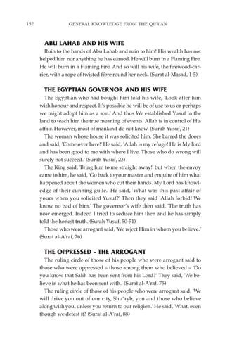 152                GENERAL KNOWLEDGE FROM THE QUR'AN


        ABU LAHAB AND HIS WIFE
        Ruin to the hands of Abu Lahab and ruin to him! His wealth has not
      helped him nor anything he has earned. He will burn in a Flaming Fire.
      He will burn in a Flaming Fire. And so will his wife, the firewood-car-
      rier, with a rope of twisted fibre round her neck. (Surat al-Masad, 1-5)

        THE EGYPTIAN GOVERNOR AND HIS WIFE
        The Egyptian who had bought him told his wife, 'Look after him
      with honour and respect. It's possible he will be of use to us or perhaps
      we might adopt him as a son.' And thus We established Yusuf in the
      land to teach him the true meaning of events. Allah is in control of His
      affair. However, most of mankind do not know. (Surah Yusuf, 21)
        The woman whose house it was solicited him. She barred the doors
      and said, 'Come over here!' He said, 'Allah is my refuge! He is My lord
      and has been good to me with where I live. Those who do wrong will
      surely not succeed.' (Surah Yusuf, 23)
        The King said, 'Bring him to me straight away!' but when the envoy
      came to him, he said, 'Go back to your master and enquire of him what
      happened about the women who cut their hands. My Lord has knowl-
      edge of their cunning guile.' He said, 'What was this past affair of
      yours when you solicited Yusuf?' Then they said 'Allah forbid! We
      know no bad of him.' The governor's wife then said, 'The truth has
      now emerged. Indeed I tried to seduce him then and he has simply
      told the honest truth. (Surah Yusuf, 50-51)
        Those who were arrogant said, 'We reject Him in whom you believe.'
      (Surat al-A'raf, 76)

        THE OPPRESSED - THE ARROGANT
         The ruling circle of those of his people who were arrogant said to
      those who were oppressed – those among them who believed – 'Do
      you know that Salih has been sent from his Lord?' They said, 'We be-
      lieve in what he has been sent with.' (Surat al-A'raf, 75)
         The ruling circle of those of his people who were arrogant said, 'We
      will drive you out of our city, Shu'ayb, you and those who believe
      along with you, unless you return to our religion.' He said, 'What, even
      though we detest it? (Surat al-A'raf, 88)
 
