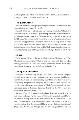 154                GENERAL KNOWLEDGE FROM THE QUR'AN


      their adopted sons when they have divorced them. Allah's command
      is always carried out. (Surat al-Ahzab, 37)

        THE SAMARITAN
        He said, 'We tried your people after you left and the Samaritan has
      misguided them.' (Surah Ta Ha, 85)
        He said, 'What do you think you were doing, Samaritan?' He said, 'I
      saw what they did not see. So I gathered up a handful from the Messen-
      ger's footprints and threw it in. That is what my inner self urged me to
      do.' He said, 'Go! In this world you will have to say, "Untouchable!" and
      you have an appointment which you will not fail to keep. Look at your
      god to which you devoted so much time. We will burn it up and then
      scatter it as dust into the sea. Your god is Allah alone, there is no god but
      Him. He encompasses all things in His knowledge.' (Surah Ta Ha, 95-98)


        UZAYR
        The Jews say, ''Uzayr is the son of Allah,' and the Christians say, 'The
      Messiah is the son of Allah.' That is what they say with their mouths,
      copying the words of those who were disbelievers before. Allah fight
      them! How perverted they are! (Surat at-Tawba, 30)

        THE QUEEN OF SHEBA
         However, it was not long delayed, and then it said, 'I have compre-
      hended something you have not and bring you accurate intelligence
      from Sheba. I found a woman ruling over them who has been given
      everything. She possesses a mighty throne. I found both her and her
      people prostrating to the sun instead of Allah. Satan has made their ac-
      tions seem good to them and debarred them from the Way so they are
      not guided. (Surat an-Naml, 22-24)
         She said, 'Council! A noble letter has been delivered to me. It is from
      Sulayman and says: "In the name of Allah, All-Merciful, Most Merci-
      ful. Do not rise up against me, but come to me in submission."' She
      said, 'Council! Give me your opinion about this matter. It is not my
      habit to make a final decision until I have heard what you have to say.'
      They said, 'We possess strength and we possess great force. But the
 
