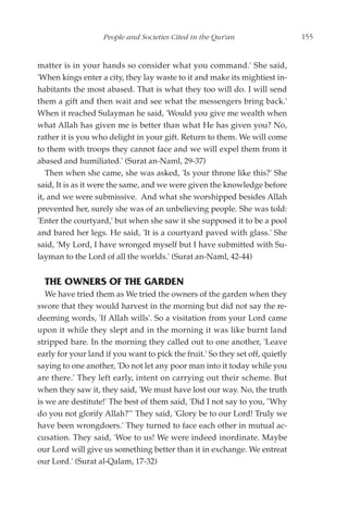 People and Societies Cited in the Qur'an                    155


matter is in your hands so consider what you command.' She said,
'When kings enter a city, they lay waste to it and make its mightiest in-
habitants the most abased. That is what they too will do. I will send
them a gift and then wait and see what the messengers bring back.'
When it reached Sulayman he said, 'Would you give me wealth when
what Allah has given me is better than what He has given you? No,
rather it is you who delight in your gift. Return to them. We will come
to them with troops they cannot face and we will expel them from it
abased and humiliated.' (Surat an-Naml, 29-37)
   Then when she came, she was asked, 'Is your throne like this?' She
said, It is as it were the same, and we were given the knowledge before
it, and we were submissive. And what she worshipped besides Allah
prevented her, surely she was of an unbelieving people. She was told:
'Enter the courtyard,' but when she saw it she supposed it to be a pool
and bared her legs. He said, 'It is a courtyard paved with glass.' She
said, 'My Lord, I have wronged myself but I have submitted with Su-
layman to the Lord of all the worlds.' (Surat an-Naml, 42-44)


  THE OWNERS OF THE GARDEN
   We have tried them as We tried the owners of the garden when they
swore that they would harvest in the morning but did not say the re-
deeming words, 'If Allah wills'. So a visitation from your Lord came
upon it while they slept and in the morning it was like burnt land
stripped bare. In the morning they called out to one another, 'Leave
early for your land if you want to pick the fruit.' So they set off, quietly
saying to one another, 'Do not let any poor man into it today while you
are there.' They left early, intent on carrying out their scheme. But
when they saw it, they said, 'We must have lost our way. No, the truth
is we are destitute!' The best of them said, 'Did I not say to you, "Why
do you not glorify Allah?"' They said, 'Glory be to our Lord! Truly we
have been wrongdoers.' They turned to face each other in mutual ac-
cusation. They said, 'Woe to us! We were indeed inordinate. Maybe
our Lord will give us something better than it in exchange. We entreat
our Lord.' (Surat al-Qalam, 17-32)
 