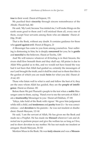 Attributes of Believers in the Qur'an                   157


true to their word. (Surat al-Hujurat, 15)
  We purified their sincerity through sincere remembrance of the
Abode. (Surah Sad, 46)
  He said, 'My Lord, because You misled me, I will make things on the
earth seem good to them and I will mislead them all, every one of
them, except Your servants among them who are sincere.' (Surat al-
Hijr, 39-40)
  That is the Book, without any doubt. It contains guidance for those
who guard against evil. (Surat al-Baqara, 2)
  A Messenger has come to you from among yourselves. Your suffer-
ing is distressing to him; he is deeply concerned for you; he is gentle
and merciful to the believers. (Surat at-Tawba, 128)
  And We will remove whatever of ill-feeling is in their breasts; the
rivers shall flow beneath them and they shall say: All praise is due to
Allah Who guided us to this, and we would not have found the way
had it not been that Allah had guided us; certainly the messengers of
our Lord brought the truth; and it shall be cried out to them that this is
the garden of which you are made heirs for what you did. (Surat al-
A'raf, 43)
  Those who listen well to what is said and follow the best of it, they
are the ones whom Allah has guided, they are the people of intelli-
gence. (Surat az-Zumar, 18)
  Before them We put Pharaoh's people to the test when a noble Mes-
senger came to them, saying 'Hand over to me the servants of Allah. I
am a trustworthy Messenger to you.' (Surat ad-Dukhan, 17-18)
  'Yahya, take hold of the Book with vigour.' We gave him judgement
while still a child, and tenderness and purity from Us – he was consci-
entious – and devotion to his parents – he was not insolent or disobe-
dient. (Surah Maryam, 12-14)
  He said, 'I am the servant of Allah, He has given me the Book and
made me a Prophet. He has made me blessed wherever I am and di-
rected me to perform prayer and give the welfare tax as long as I live,
and to show devotion to my mother. He has not made me insolent or
arrogant. (Surah Maryam, 30-32)
  Mention Musa in the Book. He was truly sincere and was a Messen-
 