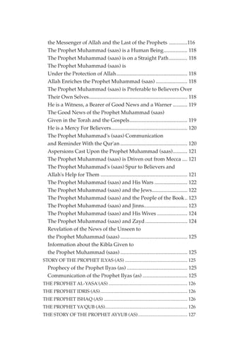 the Messenger of Allah and the Last of the Prophets ..............116
   The Prophet Muhammad (saas) is a Human Being.................. 118
   The Prophet Muhammad (saas) is on a Straight Path.............. 118
   The Prophet Muhammad (saas) is
   Under the Protection of Allah...................................................... 118
   Allah Enriches the Prophet Muhammad (saas) ........................ 118
   The Prophet Muhammad (saas) is Preferable to Believers Over
   Their Own Selves........................................................................... 118
   He is a Witness, a Bearer of Good News and a Warner ........... 119
   The Good News of the Prophet Muhammad (saas)
   Given in the Torah and the Gospels............................................ 119
   He is a Mercy For Believers.......................................................... 120
   The Prophet Muhammad's (saas) Communication
   and Reminder With the Qur'an ................................................... 120
   Aspersions Cast Upon the Prophet Muhammad (saas)........... 121
   The Prophet Muhammad (saas) is Driven out from Mecca .... 121
   The Prophet Muhammad's (saas) Spur to Believers and
   Allah's Help for Them .................................................................. 121
   The Prophet Muhammad (saas) and His Wars ......................... 122
   The Prophet Muhammad (saas) and the Jews........................... 122
   The Prophet Muhammad (saas) and the People of the Book .. 123
   The Prophet Muhammad (saas) and Jinns................................. 123
   The Prophet Muhammad (saas) and His Wives ....................... 124
   The Prophet Muhammad (saas) and Zayd ................................ 124
   Revelation of the News of the Unseen to
   the Prophet Muhammad (saas) ................................................... 125
   Information about the Kibla Given to
   the Prophet Muhammad (saas) ................................................... 125
STORY OF THE PROPHET ILYAS (AS) ..................................................... 125
   Prophecy of the Prophet Ilyas (as) .............................................. 125
   Communication of the Prophet Ilyas (as) .................................. 125
THE PROPHET AL-YASA'(AS) ................................................................... 126
THE PROPHET IDRIS (AS).......................................................................... 126
THE PROPHET ISHAQ (AS) ....................................................................... 126
THE PROPHET YA'QUB (AS)...................................................................... 126
THE STORY OF THE PROPHET AYYUB (AS).......................................... 127
 