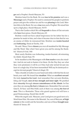 158                GENERAL KNOWLEDGE FROM THE QUR'AN


      ger and a Prophet. (Surah Maryam, 51)
         Mention Isma'il in the Book. He was true to his promise and was a
      Messenger and a Prophet. He used to command his people to perform
      prayer and give the welfare tax and he was pleasing to his Lord. Men-
      tion Idris in the Book. He was a true man and a Prophet. We raised him
      up to a high place. (Surah Maryam, 54-57)
         That is the Garden which We will bequeath to those of Our servants
      who have been pious. (Surah Maryam, 63)
         Ibrahim would not have asked forgiveness for his father but for a
      promise he made to him, and when it became clear to him that he was
      an enemy of Allah, he renounced him. Ibrahim was tender-hearted
      and forbearing. (Surat at-Tawba, 114)
         He said, 'Musa, I have chosen you over all mankind for My Message
      and My Word. Take what I have given you and be among the thank-
      ful.' (Surat al-A'raf, 144)
         Most surely Ibrahim was forbearing, tender-hearted, oft-returning
      (to Allah). (Surah Hud, 75)
         So be steadfast as the Messengers with firm resolve were also stead-
      fast. And do not seek to hasten it for them. On the Day they see what
      they were promised, it will be as if they had only tarried for just one
      hour of a single day. It has been transmitted! Will any be destroyed ex-
      cept for deviant people? (Surat al-Ahqaf, 35)
         'Take a bundle of rushes in your hand and strike with that but do not
      break your oath.'We found him steadfast. What an excellent servant!
      He truly turned to his Lord. And remember Our servants Ibrahim,
      Ishaq and Ya'qub, men of true strength and inner sight. We purified
      their sincerity through sincere remembrance of the Abode. In Our
      eyes they are among the best of chosen men. Remember Our servants
      Isma'il, Al-Yasa' and Dhu'l-Kifl; each of them was among the best of
      men. This is a Reminder. Those who guard against evil will have a
      good Homecoming. (Surah Sâd, 44-49)
         When the angels said, 'Maryam, your Lord gives you good news of a
      Word from Him. His name is the Messiah, 'Isa, son of Maryam, of high
      esteem in this world and the hereafter, and one of those brought near.
      (Surah Al 'Imran, 45)
 