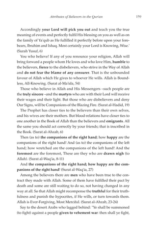 Attributes of Believers in the Qur'an                  159


  Accordingly your Lord will pick you out and teach you the true
meaning of events and perfectly fulfil His blessing on you as well as on
the family of Ya'qub as He fulfilled it perfectly before upon your fore-
bears, Ibrahim and Ishaq. Most certainly your Lord is Knowing, Wise.'
(Surah Yusuf, 6)
  You who believe! If any of you renounce your religion, Allah will
bring forward a people whom He loves and who love Him, humble to
the believers, fierce to the disbelievers, who strive in the Way of Allah
and do not fear the blame of any censurer. That is the unbounded
favour of Allah which He gives to whoever He wills. Allah is Bound-
less, All-Knowing. (Surat al-Ma'ida, 54)
  Those who believe in Allah and His Messengers –such people are
the truly sincere –and the martyrs who are with their Lord will receive
their wages and their light. But those who are disbelievers and deny
Our Signs, will be Companions of the Blazing Fire. (Surat al-Hadid, 19)
  The Prophet has closer ties to the believers than their own selves,
and his wives are their mothers. But blood-relations have closer ties to
one another in the Book of Allah than the believers and emigrants. All
the same you should act correctly by your friends; that is inscribed in
the Book. (Surat al-Ahzab, 6)
  Then (as to) the companions of the right hand; how happy are the
companions of the right hand! And (as to) the companions of the left
hand; how wretched are the companions of the left hand! And the
foremost are the foremost, These are they who are drawn nigh (to
Allah). (Surat al-Waq'ia, 8-11)
  And the companions of the right hand; how happy are the com-
panions of the right hand! (Surat al-Waq'ia, 27)
  Among the believers there are men who have been true to the con-
tract they made with Allah. Some of them have fulfilled their pact by
death and some are still waiting to do so, not having changed in any
way at all. So that Allah might recompense the truthful for their truth-
fulness and punish the hypocrites, if He wills, or turn towards them.
Allah is Ever-Forgiving, Most Merciful. (Surat al-Ahzab, 23-24)
  Say to the desert Arabs who lagged behind: "Ye shall be summoned
(to fight) against a people given to vehement war: then shall ye fight,
 