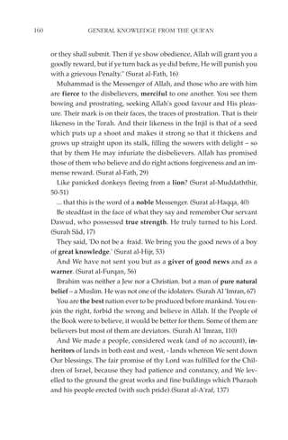 160                GENERAL KNOWLEDGE FROM THE QUR'AN


      or they shall submit. Then if ye show obedience, Allah will grant you a
      goodly reward, but if ye turn back as ye did before, He will punish you
      with a grievous Penalty." (Surat al-Fath, 16)
         Muhammad is the Messenger of Allah, and those who are with him
      are fierce to the disbelievers, merciful to one another. You see them
      bowing and prostrating, seeking Allah's good favour and His pleas-
      ure. Their mark is on their faces, the traces of prostration. That is their
      likeness in the Torah. And their likeness in the Injil is that of a seed
      which puts up a shoot and makes it strong so that it thickens and
      grows up straight upon its stalk, filling the sowers with delight – so
      that by them He may infuriate the disbelievers. Allah has promised
      those of them who believe and do right actions forgiveness and an im-
      mense reward. (Surat al-Fath, 29)
         Like panicked donkeys fleeing from a lion? (Surat al-Muddaththir,
      50-51)
         ... that this is the word of a noble Messenger. (Surat al-Haqqa, 40)
         Be steadfast in the face of what they say and remember Our servant
      Dawud, who possessed true strength. He truly turned to his Lord.
      (Surah Sâd, 17)
         They said, 'Do not be a fraid. We bring you the good news of a boy
      of great knowledge.' (Surat al-Hijr, 53)
         And We have not sent you but as a giver of good news and as a
      warner. (Surat al-Furqan, 56)
         Ibrahim was neither a Jew nor a Christian. but a man of pure natural
      belief – a Muslim. He was not one of the idolaters. (Surah Al 'Imran, 67)
         You are the best nation ever to be produced before mankind. You en-
      join the right, forbid the wrong and believe in Allah. If the People of
      the Book were to believe, it would be better for them. Some of them are
      believers but most of them are deviators. (Surah Al 'Imran, 110)
         And We made a people, considered weak (and of no account), in-
      heritors of lands in both east and west, - lands whereon We sent down
      Our blessings. The fair promise of thy Lord was fulfilled for the Chil-
      dren of Israel, because they had patience and constancy, and We lev-
      elled to the ground the great works and fine buildings which Pharaoh
      and his people erected (with such pride).(Surat al-A'raf, 137)
 