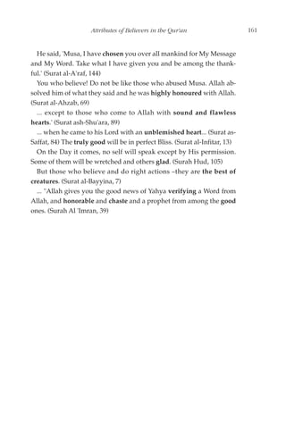 Attributes of Believers in the Qur'an                    161


  He said, 'Musa, I have chosen you over all mankind for My Message
and My Word. Take what I have given you and be among the thank-
ful.' (Surat al-A'raf, 144)
  You who believe! Do not be like those who abused Musa. Allah ab-
solved him of what they said and he was highly honoured with Allah.
(Surat al-Ahzab, 69)
  ... except to those who come to Allah with sound and flawless
hearts.' (Surat ash-Shu'ara, 89)
  ... when he came to his Lord with an unblemished heart... (Surat as-
Saffat, 84) The truly good will be in perfect Bliss. (Surat al-Infitar, 13)
  On the Day it comes, no self will speak except by His permission.
Some of them will be wretched and others glad. (Surah Hud, 105)
  But those who believe and do right actions –they are the best of
creatures. (Surat al-Bayyina, 7)
  ... "Allah gives you the good news of Yahya verifying a Word from
Allah, and honorable and chaste and a prophet from among the good
ones. (Surah Al 'Imran, 39)
 