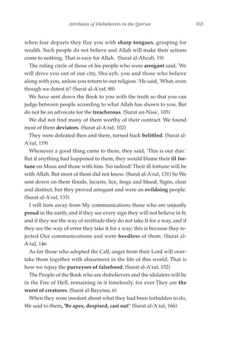 Attributes of Disbelievers in the Qur'an                  163


when fear departs they flay you with sharp tongues, grasping for
wealth. Such people do not believe and Allah will make their actions
come to nothing. That is easy for Allah. (Surat al-Ahzab, 19)
  The ruling circle of those of his people who were arrogant said, 'We
will drive you out of our city, Shu'ayb, you and those who believe
along with you, unless you return to our religion.' He said, 'What, even
though we detest it? (Surat al-A'raf, 88)
  We have sent down the Book to you with the truth so that you can
judge between people according to what Allah has shown to you. But
do not be an advocate for the treacherous. (Surat an-Nisa', 105)
  We did not find many of them worthy of their contract. We found
most of them deviators. (Surat al-A'raf, 102)
  They were defeated then and there, turned back belittled. (Surat al-
A'raf, 119)
  Whenever a good thing came to them, they said, 'This is our due.'
But if anything bad happened to them, they would blame their ill for-
tune on Musa and those with him. No indeed! Their ill fortune will be
with Allah. But most of them did not know. (Surat al-A'raf, 131) So We
sent down on them floods, locusts, lice, frogs and blood, Signs, clear
and distinct, but they proved arrogant and were an evildoing people.
(Surat al-A'raf, 133)
  I will turn away from My communications those who are unjustly
proud in the earth; and if they see every sign they will not believe in It;
and if they see the way of rectitude they do not take It for a way, and if
they see the way of error they take it for a way; this is because they re-
jected Our communications and were heedless of them. (Surat al-
A'raf, 146
  As for those who adopted the Calf, anger from their Lord will over-
take them together with abasement in the life of this world. That is
how we repay the purveyors of falsehood. (Surat al-A'raf, 152)
  The People of the Book who are disbelievers and the idolaters will be
in the Fire of Hell, remaining in it timelessly, for ever.They are the
worst of creatures. (Surat al-Bayyina, 6)
  When they were insolent about what they had been forbidden to do,
We said to them, 'Be apes, despised, cast out!' (Surat al-A'raf, 166)
 