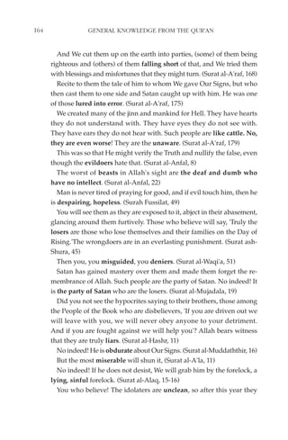 164                GENERAL KNOWLEDGE FROM THE QUR'AN


         And We cut them up on the earth into parties, (some) of them being
      righteous and (others) of them falling short of that, and We tried them
      with blessings and misfortunes that they might turn. (Surat al-A'raf, 168)
         Recite to them the tale of him to whom We gave Our Signs, but who
      then cast them to one side and Satan caught up with him. He was one
      of those lured into error. (Surat al-A'raf, 175)
         We created many of the jinn and mankind for Hell. They have hearts
      they do not understand with. They have eyes they do not see with.
      They have ears they do not hear with. Such people are like cattle. No,
      they are even worse! They are the unaware. (Surat al-A'raf, 179)
         This was so that He might verify the Truth and nullify the false, even
      though the evildoers hate that. (Surat al-Anfal, 8)
         The worst of beasts in Allah's sight are the deaf and dumb who
      have no intellect. (Surat al-Anfal, 22)
         Man is never tired of praying for good, and if evil touch him, then he
      is despairing, hopeless. (Surah Fussilat, 49)
         You will see them as they are exposed to it, abject in their abasement,
      glancing around them furtively. Those who believe will say, 'Truly the
      losers are those who lose themselves and their families on the Day of
      Rising.'The wrongdoers are in an everlasting punishment. (Surat ash-
      Shura, 45)
         Then you, you misguided, you deniers. (Surat al-Waqi'a, 51)
         Satan has gained mastery over them and made them forget the re-
      membrance of Allah. Such people are the party of Satan. No indeed! It
      is the party of Satan who are the losers. (Surat al-Mujadala, 19)
         Did you not see the hypocrites saying to their brothers, those among
      the People of the Book who are disbelievers, 'If you are driven out we
      will leave with you, we will never obey anyone to your detriment.
      And if you are fought against we will help you'? Allah bears witness
      that they are truly liars. (Surat al-Hashr, 11)
         No indeed! He is obdurate about Our Signs. (Surat al-Muddaththir, 16)
         But the most miserable will shun it, (Surat al-A'la, 11)
         No indeed! If he does not desist, We will grab him by the forelock, a
      lying, sinful forelock. (Surat al-Alaq, 15-16)
         You who believe! The idolaters are unclean, so after this year they
 