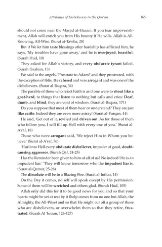Attributes of Disbelievers in the Qur'an                 165


should not come near the Masjid al-Haram. If you fear impoverish-
ment, Allah will enrich you from His bounty if He wills. Allah is All-
Knowing, All-Wise. (Surat at-Tawba, 28)
   But if We let him taste blessings after hardship has afflicted him, he
says, 'My troubles have gone away,' and he is overjoyed, boastful.
(Surah Hud, 10)
   They asked for Allah's victory, and every obdurate tyrant failed.
(Surah Ibrahim, 15)
   We said to the angels, 'Prostrate to Adam!' and they prostrated, with
the exception of Iblis. He refused and was arrogant and was one of the
disbelievers. (Surat al-Baqara, 34)
   The parable of those who reject Faith is as if one were to shout like a
goat-herd, to things that listen to nothing but calls and cries: Deaf,
dumb, and blind, they are void of wisdom. (Surat al-Baqara, 171)
   Do you suppose that most of them hear or understand? They are just
like cattle. Indeed they are even more astray! (Surat al-Furqan, 44)
   He said, 'Get out of it, reviled and driven out. As for those of them
who follow you, I will fill up Hell with every one of you.' (Surat al-
A'raf, 18)
   Those who were arrogant said, 'We reject Him in Whom you be-
lieve.' (Surat al-A'raf, 76)
   'Hurl into Hell every obdurate disbeliever, impeder of good, doubt-
causing aggressor. (Surah Qaf, 24-25)
   Has the Reminder been given to him of all of us? No indeed! He is an
impudent liar.' 'They will know tomorrow who the impudent liar is.
(Surat al-Qamar, 25-26)
   The dissolute will be in a Blazing Fire. (Surat al-Infitar, 14)
   On the Day it comes, no self will speak except by His permission.
Some of them will be wretched and others glad. (Surah Hud, 105)
   Allah only did this for it to be good news for you and so that your
hearts might be set at rest by it (help comes from no one but Allah, the
Almighty, the All-Wise) and so that He might cut off a group of those
who are disbelievers, or overwhelm them so that they retire, frus-
trated. (Surah Al 'Imran, 126-127)
 