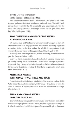 Angels in the Qur'an                              167


  Jibril's Descent to Maryam
  in the Form of a Handsome Man
  And veiled herself from them. Then We sent Our Spirit to her and it
took on for her the form of a handsome, well-built man. She said, 'I seek
refuge from you with the All-Merciful if you guard against evil.' He
said, 'I am only your Lord's messenger so that He can give you a pure
boy.' (Surah Maryam, 17-19)

  TWO OBSERVING AND RECORDING ANGELS
  AT EVERYBODY'S SIDE
  We created man and We know what his own self whispers to him. We
are nearer to him than his jugular vein. And the two recording angels are
recording, sitting on the right and on the left. He does not utter a single
word, without a watcher by him, pen in hand! (Surah Qaf, 16-18)
  Standing over you are guardians, noble, recording, who know what
you do. (Surat al-Infitar, 10-12)
  Everyone has a succession of angels in front of him and behind him,
guarding him by Allah's command. Allah never changes a people's
state until they change what is in themselves. When Allah desires evil
for a people, there is no averting it. They have no protector apart from
Him. (Surat ar-Ra'd, 11)

  MESSENGER ANGELS
  WITH WINGS - TWO, THREE AND FOUR
  Praise be to Allah, the Bringer into Being of the heavens and earth, He
Who made the angels messengers, with wings – two, three or four. He
adds to creation in any way He wills. Allah has power over all things.
(Surah Fatir, 1)

  STERN AND STRONG ANGELS
  OVER THE FIRE OF HELL
   You who believe! Safeguard yourselves and your families from a Fire
whose fuel is people and stones. Harsh, terrible angels are in charge of
it who do not disobey Allah in respect of any order He gives them and
 