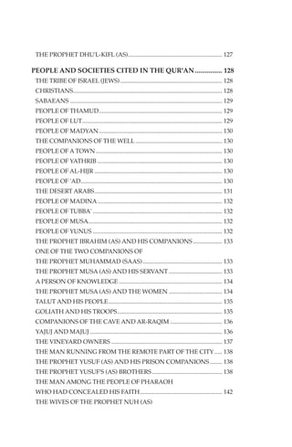 THE PROPHET DHU'L-KIFL (AS).............................................................. 127

PEOPLE AND SOCIETIES CITED IN THE QUR'AN ................ 128
 THE TRIBE OF ISRAEL (JEWS) ................................................................... 128
 CHRISTIANS.................................................................................................. 128
 SABAEANS .................................................................................................... 129
 PEOPLE OF THAMUD................................................................................. 129
 PEOPLE OF LUT............................................................................................ 129
 PEOPLE OF MADYAN ................................................................................. 130
 THE COMPANIONS OF THE WELL ......................................................... 130
 PEOPLE OF A TOWN ................................................................................... 130
 PEOPLE OF YATHRIB .................................................................................. 130
 PEOPLE OF AL-HIJR .................................................................................... 130
 PEOPLE OF 'AD............................................................................................. 130
 THE DESERT ARABS.................................................................................... 131
 PEOPLE OF MADINA.................................................................................. 132
 PEOPLE OF TUBBA' ..................................................................................... 132
 PEOPLE OF MUSA........................................................................................ 132
 PEOPLE OF YUNUS ..................................................................................... 132
 THE PROPHET IBRAHIM (AS) AND HIS COMPANIONS ................... 133
 ONE OF THE TWO COMPANIONS OF
 THE PROPHET MUHAMMAD (SAAS) .................................................... 133
 THE PROPHET MUSA (AS) AND HIS SERVANT ................................... 133
 A PERSON OF KNOWLEDGE .................................................................... 134
 THE PROPHET MUSA (AS) AND THE WOMEN ................................... 134
 TALUT AND HIS PEOPLE........................................................................... 135
 GOLIATH AND HIS TROOPS..................................................................... 135
 COMPANIONS OF THE CAVE AND AR-RAQIM .................................. 136
 YAJUJ AND MAJUJ ....................................................................................... 136
 THE VINEYARD OWNERS ......................................................................... 137
 THE MAN RUNNING FROM THE REMOTE PART OF THE CITY ..... 138
 THE PROPHET YUSUF (AS) AND HIS PRISON COMPANIONS ........ 138
 THE PROPHET YUSUF'S (AS) BROTHERS .............................................. 138
 THE MAN AMONG THE PEOPLE OF PHARAOH
 WHO HAD CONCEALED HIS FAITH...................................................... 142
 THE WIVES OF THE PROPHET NUH (AS)
 