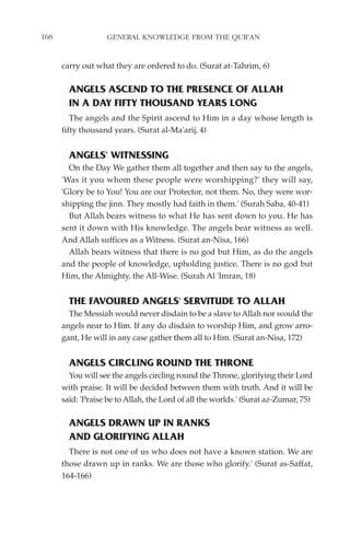 168                GENERAL KNOWLEDGE FROM THE QUR'AN


      carry out what they are ordered to do. (Surat at-Tahrim, 6)

        ANGELS ASCEND TO THE PRESENCE OF ALLAH
        IN A DAY FIFTY THOUSAND YEARS LONG
         The angels and the Spirit ascend to Him in a day whose length is
      fifty thousand years. (Surat al-Ma'arij, 4)


        ANGELS' WITNESSING
        On the Day We gather them all together and then say to the angels,
      'Was it you whom these people were worshipping?' they will say,
      'Glory be to You! You are our Protector, not them. No, they were wor-
      shipping the jinn. They mostly had faith in them.' (Surah Saba, 40-41)
        But Allah bears witness to what He has sent down to you. He has
      sent it down with His knowledge. The angels bear witness as well.
      And Allah suffices as a Witness. (Surat an-Nisa, 166)
        Allah bears witness that there is no god but Him, as do the angels
      and the people of knowledge, upholding justice. There is no god but
      Him, the Almighty, the All-Wise. (Surah Al 'Imran, 18)


        THE FAVOURED ANGELS' SERVITUDE TO ALLAH
        The Messiah would never disdain to be a slave to Allah nor would the
      angels near to Him. If any do disdain to worship Him, and grow arro-
      gant, He will in any case gather them all to Him. (Surat an-Nisa, 172)


        ANGELS CIRCLING ROUND THE THRONE
        You will see the angels circling round the Throne, glorifying their Lord
      with praise. It will be decided between them with truth. And it will be
      said: 'Praise be to Allah, the Lord of all the worlds.' (Surat az-Zumar, 75)

        ANGELS DRAWN UP IN RANKS
        AND GLORIFYING ALLAH
        There is not one of us who does not have a known station. We are
      those drawn up in ranks. We are those who glorify.' (Surat as-Saffat,
      164-166)
 