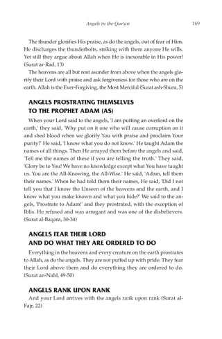 Angels in the Qur'an                             169


   The thunder glorifies His praise, as do the angels, out of fear of Him.
He discharges the thunderbolts, striking with them anyone He wills.
Yet still they argue about Allah when He is inexorable in His power!
(Surat ar-Rad, 13)
   The heavens are all but rent asunder from above when the angels glo-
rify their Lord with praise and ask forgiveness for those who are on the
earth. Allah is the Ever-Forgiving, the Most Merciful (Surat ash-Shura, 5)

  ANGELS PROSTRATING THEMSELVES
  TO THE PROPHET ADAM (AS)
  When your Lord said to the angels, 'I am putting an overlord on the
earth,' they said, 'Why put on it one who will cause corruption on it
and shed blood when we glorify You with praise and proclaim Your
purity?' He said, 'I know what you do not know.' He taught Adam the
names of all things. Then He arrayed them before the angels and said,
'Tell me the names of these if you are telling the truth.' They said,
'Glory be to You! We have no knowledge except what You have taught
us. You are the All-Knowing, the All-Wise.' He said, 'Adam, tell them
their names.' When he had told them their names, He said, 'Did I not
tell you that I know the Unseen of the heavens and the earth, and I
know what you make known and what you hide?' We said to the an-
gels, 'Prostrate to Adam!' and they prostrated, with the exception of
Iblis. He refused and was arrogant and was one of the disbelievers.
(Surat al-Baqara, 30-34)

  ANGELS FEAR THEIR LORD
  AND DO WHAT THEY ARE ORDERED TO DO
  Everything in the heavens and every creature on the earth prostrates
to Allah, as do the angels. They are not puffed up with pride. They fear
their Lord above them and do everything they are ordered to do.
(Surat an-Nahl, 49-50)

  ANGELS RANK UPON RANK
  And your Lord arrives with the angels rank upon rank (Surat al-
Fajr, 22)
 