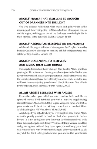 170                GENERAL KNOWLEDGE FROM THE QUR'AN


        ANGELS' PRAYER THAT BELIEVERS BE BROUGHT
        OUT OF DARKNESS INTO THE LIGHT
       You who believe! Remember Allah much, and glorify Him in the
      morning and the evening. It is He Who calls down blessing on you, as
      do His angels, to bring you out of the darkness into the light. He is
      Most Merciful to the believers. (Surat al-Ahzab, 41-43)


        ANGELS' ASKING FOR BLESSINGS ON THE PROPHET
        Allah and His angels call down blessings on the Prophet. You who
      believe! Call down blessings on him and ask for complete peace and
      safety for him. (Surat al-Ahzab, 56)


        ANGELS' DESCENDING TO BELIEVERS
        AND GIVING THEM GLAD TIDINGS
        The angels descend on those who say, 'Our Lord is Allah,' and then
      go straight: 'Do not fear and do not grieve but rejoice in the Garden you
      have been promised. We are your protectors in the life of this world and
      the hereafter.You will have there all that your selves could wish for. You
      will have there everything you demand. Hospitality from One Who is
      Ever-Forgiving, Most Merciful.' (Surah Fussilat, 30-32)


        ALLAH ASSISTS BELIEVERS WITH ANGELS
         Remember when you called on your Lord for help and He re-
      sponded to you: 'I will reinforce you with a thousand angels riding
      rank after rank.' Allah only did this to give you good news and that so
      your hearts would be at rest. Victory comes from no one but Allah.
      Allah is Almighty, All-Wise. (Surat al-Anfal, 9-10)
         Allah helped you at Badr when you were weak so have fear of Allah,
      so that hopefully you will be thankful. And when you said to the be-
      lievers, 'Is it not enough for you that your Lord reinforced you with
      three thousand angels, sent down?' Yes indeed! But if you are steadfast
      and guard against evil and they come upon you suddenly, your Lord
      will reinforce you with five thousand angels, clearly identified. Allah
      only did this for it to be good news for you and so that your hearts
 