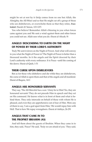 Angels in the Qur'an                             171


might be set at rest by it (help comes from no one but Allah, the
Almighty, the All-Wise) and so that He might cut off a group of those
who are disbelievers, or overwhelm them so that they retire, frus-
trated. (Surah Al 'Imran, 123-127)
  You who believe! Remember Allah's blessing to you when forces
came against you and We sent a wind against them and other forces
you could not see. Allah sees what you do. (Surat al-Ahzab, 9)


  ANGELS' DESCENDING TO EARTH ON THE NIGHT
  OF POWER BY THEIR LORD'S AUTHORITY
  Truly We sent it down on the Night of Power. And what will convey
to you what the Night of Power is? The Night of Power is better than a
thousand months. In it the angels and the Spirit descend by their
Lord's authority with every ordinance. It is Peace –until the coming of
the dawn. (Surat al-Qadr, 1-5)


  THEIR CURSE UPON DISBELIEVERS
  But as for those who disbelieve and die while they are disbelievers,
the curse of Allah is upon them and that of the angels and all mankind.
(Surat al-Baqara, 161)


  ANGELS ARE HONOURED SERVANTS
  They say, 'The All-Merciful has a son.' Glory be to Him! No, they are
honoured servants! They do not precede Him in speech and they act
on His command. He knows what is in front of them and what is be-
hind them. They only intercede on behalf of those with whom He is
pleased, and even they are apprehensive out of fear of Him. Were any
of them to say, 'I am a god apart from Him,' We would repay him with
Hell. That is how We repay wrongdoers. (Surat al-Anbiya, 26-29)


  ANGELS THAT CAME IN TO
  THE PROPHET IBRAHIM (AS)
  And tell them about the guests of Ibrahim. When they came in to
him, they said, 'Peace!' He said, 'Truly we are afraid of you.' They said,
 