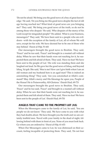 172                GENERAL KNOWLEDGE FROM THE QUR'AN


      'Do not be afraid. We bring you the good news of a boy of great knowl-
      edge.' He said, 'Do you bring me this good news despite the fact of old
      age having reached me? What kind of good news are you bringing
      me?' They said, 'We bring you good news of the truth, so do not be
      among those who despair.' He said, 'Who despairs of the mercy of his
      Lord except for misguided people?' He added, 'What is your business,
      messengers?' They said, 'We have been sent to a people who are evil-
      doers –with the exception of the family of Lut, all of whom We will
      save, except for his wife. We have decreed her to be one of those who
      stay behind.' (Surat al-Hijr, 51-60)
        Our messengers brought the good news to Ibrahim. They said,
      'Peace!' and he too said, 'Peace!' and brought in a roasted calf without
      delay. When he saw that their hands were not reaching for it, he sus-
      pected them and felt afraid of them. They said, 'Have no fear! We have
      been sent to the people of Lut.' His wife was standing there and she
      laughed out loud. So We gave her the good news of Ishaq, and beyond
      Ishaq, Ya'qub. She said, 'Woe is me! How can I give birth when I am an
      old woman and my husband here is an aged man? This is indeed an
      astonishing thing!' They said, 'Are you astonished at Allah's com-
      mand? May Allah's mercy and His blessings be upon you, People of
      the House! He is Praiseworthy, All-Glorious.' (Surah Hud, 69-73)
        Our messengers brought the good news to Ibrahim. They said,
      'Peace!' and he too said, 'Peace!' and brought in a roasted calf without
      delay. When he saw that their hands were not reaching for it, he sus-
      pected them and felt afraid of them. They said, 'Have no fear! We have
      been sent to the people of Lut.' (Surah Hud, 69-70)


        ANGELS THAT CAME TO THE PROPHET LUT (AS)
        When the Messengers came to the family of Lut, he said, 'You are
      people we do not know.' They said, 'We have come to you with what
      they had doubts about. We have brought you the truth and we are cer-
      tainly truthful men. Travel with your family in the dead of night, fol-
      lowing behind with them in front of you. None of you must look back.
      Go where you are ordered to.' (Surat al-Hijr, 61-65)
        When Our Messengers came to Lut, he was distressed on their ac-
      count, feeling incapable of protecting them. They said, 'Do not fear
 