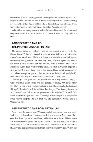Angels in the Qur'an                             173


and do not grieve. We are going to rescue you and your family – except
for your wife; she will be one of those who stay behind. We will bring
down on the inhabitants of this city a devastating punishment from
heaven because of their deviance.' (Surat al-Ankabut, 33-34)
  When Our messengers came to Lut, he was distressed for them, and
very concerned for them, and said, 'This is a dreadful day.' (Surah
Hud, 77)


  ANGELS THAT CAME TO
  THE PROPHET ZAKARIYYA (AS)
  The angels called out to him while he was standing in prayer in the
Upper Room: 'Allah gives you the good news of Yahya, who will come
to confirm a Word from Allah, and honorable and chaste and a Prophet
and one of the righteous.' He said, 'My Lord, how can I possibly have a
son when I have reached old age and my wife is barren?' He said, 'It
will be so. Allah does whatever He wills.' He said, 'My Lord, appoint a
Sign for me.' He said, 'Your Sign is that you will not speak to people for
three days, except by gesture. Remember your Lord much and glorify
Him in the evening and after dawn.' (Surah Al 'Imran, 39-41)
  'Zakariyya! We give you the good news of a boy named Yahya, a
name we have given to no one else before.' He said, 'My Lord! How
can I have a boy when my wife is barren and I have reached advanced
old age?' He said, 'It will be so! Your Lord says, "That is easy for me to
do. I created you before, when you were not anything."' He said, 'My
Lord, give me a Sign.' He said, 'Your Sign is not to speak to people for
three nights despite the fact that you are perfectly able to.' (Surah
Maryam, 7-10)


  ANGELS THAT CAME TO MARYAM (AS)
  And when the angels said, 'Maryam, Allah has chosen you and puri-
fied you. He has chosen you over all other women. Maryam, obey
your Lord and prostrate and bow with those who bow.' This is news
from the Unseen which We reveal to you. You were not with them
when they cast their reeds to see which of them would be the guardian
of Maryam. You were not with them when they quarrelled. When the
 