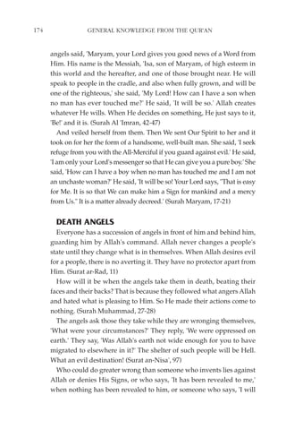 174                GENERAL KNOWLEDGE FROM THE QUR'AN


      angels said, 'Maryam, your Lord gives you good news of a Word from
      Him. His name is the Messiah, 'Isa, son of Maryam, of high esteem in
      this world and the hereafter, and one of those brought near. He will
      speak to people in the cradle, and also when fully grown, and will be
      one of the righteous,' she said, 'My Lord! How can I have a son when
      no man has ever touched me?' He said, 'It will be so.' Allah creates
      whatever He wills. When He decides on something, He just says to it,
      'Be!' and it is. (Surah Al 'Imran, 42-47)
         And veiled herself from them. Then We sent Our Spirit to her and it
      took on for her the form of a handsome, well-built man. She said, 'I seek
      refuge from you with the All-Merciful if you guard against evil.' He said,
      'I am only your Lord's messenger so that He can give you a pure boy.' She
      said, 'How can I have a boy when no man has touched me and I am not
      an unchaste woman?' He said, 'It will be so! Your Lord says, "That is easy
      for Me. It is so that We can make him a Sign for mankind and a mercy
      from Us." It is a matter already decreed.' (Surah Maryam, 17-21)


        DEATH ANGELS
        Everyone has a succession of angels in front of him and behind him,
      guarding him by Allah's command. Allah never changes a people's
      state until they change what is in themselves. When Allah desires evil
      for a people, there is no averting it. They have no protector apart from
      Him. (Surat ar-Rad, 11)
        How will it be when the angels take them in death, beating their
      faces and their backs? That is because they followed what angers Allah
      and hated what is pleasing to Him. So He made their actions come to
      nothing. (Surah Muhammad, 27-28)
        The angels ask those they take while they are wronging themselves,
      'What were your circumstances?' They reply, 'We were oppressed on
      earth.' They say, 'Was Allah's earth not wide enough for you to have
      migrated to elsewhere in it?' The shelter of such people will be Hell.
      What an evil destination! (Surat an-Nisa', 97)
        Who could do greater wrong than someone who invents lies against
      Allah or denies His Signs, or who says, 'It has been revealed to me,'
      when nothing has been revealed to him, or someone who says, 'I will
 