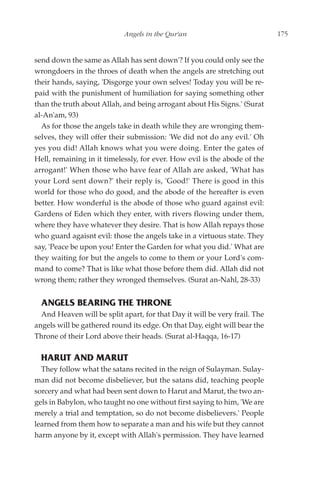 Angels in the Qur'an                            175


send down the same as Allah has sent down'? If you could only see the
wrongdoers in the throes of death when the angels are stretching out
their hands, saying, 'Disgorge your own selves! Today you will be re-
paid with the punishment of humiliation for saying something other
than the truth about Allah, and being arrogant about His Signs.' (Surat
al-An'am, 93)
  As for those the angels take in death while they are wronging them-
selves, they will offer their submission: 'We did not do any evil.' Oh
yes you did! Allah knows what you were doing. Enter the gates of
Hell, remaining in it timelessly, for ever. How evil is the abode of the
arrogant!' When those who have fear of Allah are asked, 'What has
your Lord sent down?' their reply is, 'Good!' There is good in this
world for those who do good, and the abode of the hereafter is even
better. How wonderful is the abode of those who guard against evil:
Gardens of Eden which they enter, with rivers flowing under them,
where they have whatever they desire. That is how Allah repays those
who guard agaisnt evil: those the angels take in a virtuous state. They
say, 'Peace be upon you! Enter the Garden for what you did.' What are
they waiting for but the angels to come to them or your Lord's com-
mand to come? That is like what those before them did. Allah did not
wrong them; rather they wronged themselves. (Surat an-Nahl, 28-33)


  ANGELS BEARING THE THRONE
  And Heaven will be split apart, for that Day it will be very frail. The
angels will be gathered round its edge. On that Day, eight will bear the
Throne of their Lord above their heads. (Surat al-Haqqa, 16-17)

  HARUT AND MARUT
  They follow what the satans recited in the reign of Sulayman. Sulay-
man did not become disbeliever, but the satans did, teaching people
sorcery and what had been sent down to Harut and Marut, the two an-
gels in Babylon, who taught no one without first saying to him, 'We are
merely a trial and temptation, so do not become disbelievers.' People
learned from them how to separate a man and his wife but they cannot
harm anyone by it, except with Allah's permission. They have learned
 