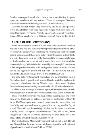 Angels in the Qur'an                                177


Garden in companies and when they arrive there, finding its gates
open, its custodians will say to them, 'Peace be upon you! You have
done well so enter it timelessly, for ever.' (Surat az-Zumar, 73)
  Gardens of Eden which they will enter, and all of their parents,
wives and children who were righteous. Angels will enter in to wel-
come them from every gate: 'Peace be upon you because of your stead-
fastness! How wonderful is the Ultimate Abode!' (Surat ar-Rad, 23-24)

  ANGELS OF HELL (CUSTODIANS)
   There are nineteen in charge of it. We have only appointed angels as
masters of the Fire and We have only specified their number as a trial
for those who disbelieve; so that those who were given the Book might
gain in certainty, and those who believe might increase in their faith,
and both those who were given the Book and the believers might have
no doubt; and so that those with sickness in their hearts and the disbe-
lievers might say, 'What did Allah intend by this example?' In this way
Allah misguides those He wills and guides those He wills. No one
knows the legions of your Lord but Him. This is nothing but a re-
minder to all human beings. (Surat al-Muddaththir, 30-31)
   You who believe! Safeguard yourselves and your families from a
Fire whose fuel is people and stones. Harsh, terrible angels are in
charge of it who do not disobey Allah in respect of any order He gives
them and carry out what they are ordered to do. (Surat at-Tahrim, 6)
   It all but bursts with rage. Each time a group is flung into it its custodi-
ans will question them:'Did no warner come to you?' (Surat al-Mulk, 8)
   Those who disbelieve will be driven to Hell in companies and when
they arrive there and its gates are opened its custodians will say to
them, 'Did Messengers from yourselves not come to you, reciting your
Lord's Signs to you and warning you of the meeting on this Day of
yours?' They will say, 'Indeed they did, but the decree of punishment
is justly carried out against the disbelievers.' They will be told, 'Enter
the gates of Hell and stay there timelessly, for ever. How evil is the
abode of the arrogant!' (Surat az-Zumar, 71-72)
   They will call out, 'Master, let your Lord put an end to us!' He will
say, 'You will stay the way you are.' We brought you the truth but most
of you hated the truth. (Surat Zukhruf, 77-78)
 