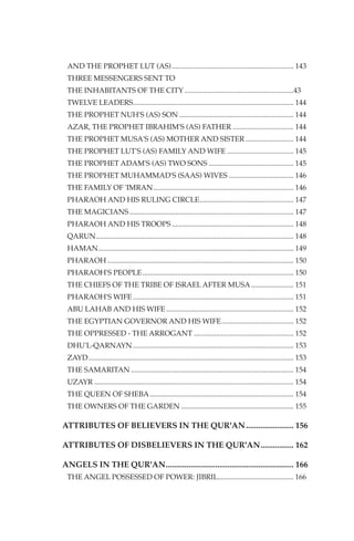 AND THE PROPHET LUT (AS) .................................................................. 143
 THREE MESSENGERS SENT TO
 THE INHABITANTS OF THE CITY ...........................................................43
 TWELVE LEADERS....................................................................................... 144
 THE PROPHET NUH'S (AS) SON .............................................................. 144
 AZAR, THE PROPHET IBRAHIM'S (AS) FATHER ................................. 144
 THE PROPHET MUSA'S (AS) MOTHER AND SISTER .......................... 144
 THE PROPHET LUT'S (AS) FAMILY AND WIFE .................................... 145
 THE PROPHET ADAM'S (AS) TWO SONS .............................................. 145
 THE PROPHET MUHAMMAD'S (SAAS) WIVES ................................... 146
 THE FAMILY OF 'IMRAN............................................................................ 146
 PHARAOH AND HIS RULING CIRCLE................................................... 147
 THE MAGICIANS ......................................................................................... 147
 PHARAOH AND HIS TROOPS .................................................................. 148
 QARUN........................................................................................................... 148
 HAMAN.......................................................................................................... 149
 PHARAOH ..................................................................................................... 150
 PHARAOH'S PEOPLE .................................................................................. 150
 THE CHIEFS OF THE TRIBE OF ISRAEL AFTER MUSA ....................... 151
 PHARAOH'S WIFE ....................................................................................... 151
 ABU LAHAB AND HIS WIFE ..................................................................... 152
 THE EGYPTIAN GOVERNOR AND HIS WIFE ....................................... 152
 THE OPPRESSED - THE ARROGANT ...................................................... 152
 DHU'L-QARNAYN ....................................................................................... 153
 ZAYD ............................................................................................................... 153
 THE SAMARITAN ........................................................................................ 154
 UZAYR ............................................................................................................ 154
 THE QUEEN OF SHEBA.............................................................................. 154
 THE OWNERS OF THE GARDEN ............................................................. 155

ATTRIBUTES OF BELIEVERS IN THE QUR'AN ....................... 156

ATTRIBUTES OF DISBELIEVERS IN THE QUR'AN................ 162

ANGELS IN THE QUR'AN.............................................................. 166
 THE ANGEL POSSESSED OF POWER: JIBRIL......................................... 166
 