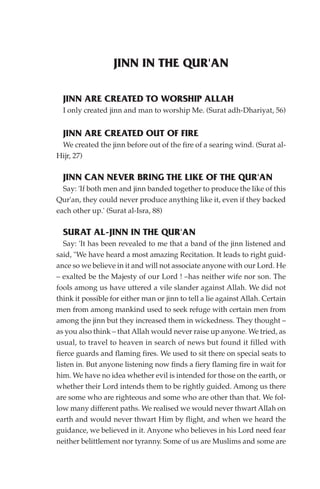 JINN IN THE QUR'AN

  JINN ARE CREATED TO WORSHIP ALLAH
  I only created jinn and man to worship Me. (Surat adh-Dhariyat, 56)


  JINN ARE CREATED OUT OF FIRE
 We created the jinn before out of the fire of a searing wind. (Surat al-
Hijr, 27)

  JINN CAN NEVER BRING THE LIKE OF THE QUR'AN
  Say: 'If both men and jinn banded together to produce the like of this
Qur'an, they could never produce anything like it, even if they backed
each other up.' (Surat al-Isra, 88)

  SURAT AL-JINN IN THE QUR'AN
   Say: 'It has been revealed to me that a band of the jinn listened and
said, "We have heard a most amazing Recitation. It leads to right guid-
ance so we believe in it and will not associate anyone with our Lord. He
– exalted be the Majesty of our Lord ! –has neither wife nor son. The
fools among us have uttered a vile slander against Allah. We did not
think it possible for either man or jinn to tell a lie against Allah. Certain
men from among mankind used to seek refuge with certain men from
among the jinn but they increased them in wickedness. They thought –
as you also think – that Allah would never raise up anyone. We tried, as
usual, to travel to heaven in search of news but found it filled with
fierce guards and flaming fires. We used to sit there on special seats to
listen in. But anyone listening now finds a fiery flaming fire in wait for
him. We have no idea whether evil is intended for those on the earth, or
whether their Lord intends them to be rightly guided. Among us there
are some who are righteous and some who are other than that. We fol-
low many different paths. We realised we would never thwart Allah on
earth and would never thwart Him by flight, and when we heard the
guidance, we believed in it. Anyone who believes in his Lord need fear
neither belittlement nor tyranny. Some of us are Muslims and some are
 