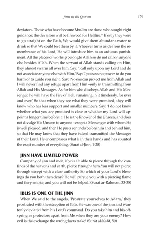 Jinn in the Qur'an                              179


deviators. Those who have become Muslim are those who sought right
guidance; the deviators will be firewood for Hellfire."' If only they were
to go straight on the Path, We would give them abundant water to
drink so that We could test them by it. Whoever turns aside from the re-
membrance of his Lord, He will introduce him to an arduous punish-
ment. All the places of worhsip belong to Allah so do not call on anyone
else besides Allah. When the servant of Allah stands calling on Him,
they almost swarm all over him. Say: 'I call only upon my Lord and do
not associate anyone else with Him.' Say: 'I possess no power to do you
harm or to guide you right.' Say: 'No one can protect me from Allah and
I will never find any refuge apart from Him –only in transmitting from
Allah and His Messages. As for him who disobeys Allah and His Mes-
senger, he will have the Fire of Hell, remaining in it timelessly, for ever
and ever.' So that when they see what they were promised, they will
know who has less support and smaller numbers. Say: 'I do not know
whether what you are promised is close or whether my Lord will ap-
point a longer time before it.' He is the Knower of the Unseen, and does
not divulge His Unseen to anyone –except a Messenger with whom He
is well pleased, and then He posts sentinels before him and behind him,
so that He may know that they have indeed transmitted the Messages
of their Lord. He encompasses what is in their hands and has counted
the exact number of everything. (Surat al-Jinn, 1-28)

  JINN HAVE LIMITED POWER
  Company of jinn and men, if you are able to pierce through the con-
fines of the heavens and earth, pierce through them.You will not pierce
through except with a clear authority. So which of your Lord's bless-
ings do you both then deny? He will pursue you with a piercing flame
and fiery smoke, and you will not be helped. (Surat ar-Rahman, 33-35)

  IBLIS IS ONE OF THE JINN
  When We said to the angels, 'Prostrate yourselves to Adam,' they
prostrated with the exception of Iblis. He was one of the jinn and wan-
tonly deviated from his Lord's command. Do you take him and his off-
spring as protectors apart from Me when they are your enemy? How
evil is the exchange the wrongdoers make! (Surat al-Kahf, 50)
 