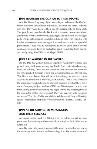 180                GENERAL KNOWLEDGE FROM THE QUR'AN


        JINN TRANSMIT THE QUR'AN TO THEIR PEOPLE
        And We diverted a group of jinn towards you to listen to the Qur'an.
      When they were in earshot of it they said, 'Be quiet and listen.' When it
      was over they went back to their people, warning them. They said,
      'Our people, we have heard a Book which was sent down after Musa,
      confirming what came before it, guiding to the truth and to a straight
      path. Our people, respond to Allah's caller and believe in Him. He will
      forgive you some of your wrong actions and save you from a painful
      punishment. Those who do not respond to Allah's caller cannot thwart
      Allah on earth and have no protectors apart from Him. Such people
      are clearly misguided.' (Surat al-Ahqaf, 29-32)


        JINN ARE WARNED IN THE WORLD
        On the Day We gather them all together: 'Company of jinn, you
      gained many followers among mankind.' And their friends among
      mankind will say, 'Our Lord, we benefited from one another, and now
      we have reached the term which You determined for us.' He will say,
      'The Fire is your home. You will be in it timelessly, for ever, except as
      Allah wills. Your Lord is All-Wise, All-Knowing.' In that way We make
      the wrongdoers friends of one another because of what they have
      done. Company of jinn and men! Did not Messengers come to you
      from among yourselves relating My Signs to you and warning you of
      the encounter of this Day of yours? They will say, 'We testify against
      ourselves.' The life of "this world deluded them and they will testify
      against themselves that they were disbelievers. (Surat al-Anam, 128-
      130)


        JINN AT THE SERVICE OF MESSENGERS
        AND THEIR SERVICES
        An imp of the jinn said, 'I will bring it to you before you get up from
      your seat. I am strong and trustworthy enough to do it.' (Surat an-
      Naml, 39)
        And We gave Sulayman power over the wind – a month's journey in
      the morning and a month in the evening. And We made a fount of
 