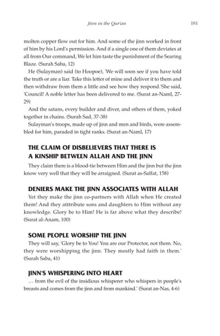 Jinn in the Qur'an                               181


molten copper flow out for him. And some of the jinn worked in front
of him by his Lord's permission. And if a single one of them deviates at
all from Our command, We let him taste the punishment of the Searing
Blaze. (Surah Saba, 12)
  He (Sulayman) said (to Hoopoe), 'We will soon see if you have told
the truth or are a liar. Take this letter of mine and deliver it to them and
then withdraw from them a little and see how they respond.'She said,
'Council! A noble letter has been delivered to me. (Surat an-Naml, 27-
29)
  And the satans, every builder and diver, and others of them, yoked
together in chains. (Surah Sad, 37-38)
  Sulayman's troops, made up of jinn and men and birds, were assem-
bled for him, paraded in tight ranks. (Surat an-Naml, 17)


  THE CLAIM OF DISBELIEVERS THAT THERE IS
  A KINSHIP BETWEEN ALLAH AND THE JINN
  They claim there is a blood-tie between Him and the jinn but the jinn
know very well that they will be arraigned. (Surat as-Saffat, 158)


  DENIERS MAKE THE JINN ASSOCIATES WITH ALLAH
  Yet they make the jinn co-partners with Allah when He created
them! And they atttribute sons and daughters to Him without any
knowledge. Glory be to Him! He is far above what they describe!
(Surat al-Anam, 100)


  SOME PEOPLE WORSHIP THE JINN
  They will say, 'Glory be to You! You are our Protector, not them. No,
they were worshipping the jinn. They mostly had faith in them.'
(Surah Saba, 41)

  JINN'S WHISPERING INTO HEART
  … from the evil of the insidious whisperer who whispers in people's
breasts and comes from the jinn and from mankind.' (Surat an-Nas, 4-6)
 