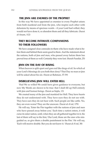 182                 GENERAL KNOWLEDGE FROM THE QUR'AN


        THE JINN ARE ENEMIES OF THE PROPHET
        In this way We have appointed as enemies to every Prophet satans
      from both mankind and from the jinn, who inspire each other with
      delusions by means of specious words – if your Lord had willed, they
      would not have done it, so abandon them and all they fabricate. (Surat
      al-Anam, 112)

        THEY BECOME INTIMATE COMPANIONS
        TO THEIR FOLLOWERS
        We have assigned close comrades to them who have made what is be-
      fore them and behind them seem good to them. And the statement about
      the nations, both of jinn and men, who passed away before them has
      proved true of them as well. Certainly they were lost. (Surah Fussilat, 25)

        JINN ON THE DAY OF RISING
        When heaven is split apart and goes red like dregs of oil. So which of
      your Lord's blessings do you both then deny? That Day no man or jinn
      will be asked about his sin. (Surat ar-Rahman, 37-39)

        DISBELIEVING JINN WILL ENTER HELL
        'Had We so willed We could have given guidance to everyone, but
      now My Words are shown to be true: that I shall fill up Hell entirely
      with jinn and human beings. (Surat as-Sajda, 13)
        We created many of the jinn and mankind for Hell. They have hearts
      they do not understand with. They have eyes they do not see with.
      They have ears they do not hear with. Such people are like cattle. No,
      they are even worse! They are the unaware. (Surat al-A'raf, 179)
        He will say, 'Enter the Fire together with the nations of jinn and men
      who have passed away before you.' Each time a nation enters, it will
      curse its sister nation, until, when they are all gathered together in it, the
      last of them will say to the first, 'Our Lord, those are the ones who mis-
      guided us, so give them a double punishment in the Fire.' He will say,
      'Each will receive double. But you do not know it.' (Surat al-A'raf, 38)
 