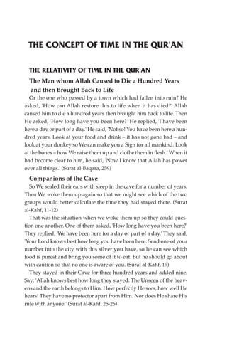 THE CONCEPT OF TIME IN THE QUR'AN

  THE RELATIVITY OF TIME IN THE QUR'AN
  The Man whom Allah Caused to Die a Hundred Years
  and then Brought Back to Life
  Or the one who passed by a town which had fallen into ruin? He
asked, 'How can Allah restore this to life when it has died?' Allah
caused him to die a hundred years then brought him back to life. Then
He asked, 'How long have you been here?' He replied, 'I have been
here a day or part of a day.' He said, 'Not so! You have been here a hun-
dred years. Look at your food and drink – it has not gone bad – and
look at your donkey so We can make you a Sign for all mankind. Look
at the bones – how We raise them up and clothe them in flesh.' When it
had become clear to him, he said, 'Now I know that Allah has power
over all things.' (Surat al-Baqara, 259)
  Companions of the Cave
   So We sealed their ears with sleep in the cave for a number of years.
Then We woke them up again so that we might see which of the two
groups would better calculate the time they had stayed there. (Surat
al-Kahf, 11-12)
   That was the situation when we woke them up so they could ques-
tion one another. One of them asked, 'How long have you been here?'
They replied, 'We have been here for a day or part of a day.' They said,
'Your Lord knows best how long you have been here. Send one of your
number into the city with this silver you have, so he can see which
food is purest and bring you some of it to eat. But he should go about
with caution so that no one is aware of you. (Surat al-Kahf, 19)
   They stayed in their Cave for three hundred years and added nine.
Say: 'Allah knows best how long they stayed. The Unseen of the heav-
ens and the earth belongs to Him. How perfectly He sees, how well He
hears! They have no protector apart from Him. Nor does He share His
rule with anyone.' (Surat al-Kahf, 25-26)
 