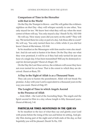 184                GENERAL KNOWLEDGE FROM THE QUR'AN


        Comparison of Time in the Hereafter
        with that in the World
        On the Day the Trumpet is blown – and We will gather the evildoers
      sightless on that Day –they will whisper secretly to one other, 'You
      only stayed for ten.' We know best what they will say when the most
      correct of them will say, 'You only stayed a day.' (Surah Ta Ha, 102-104)
        He will say, 'How many years did you tarry on the earth?' They will
      say, 'We tarried there for a day or part of a day. Ask those able to count!'
      He will say, 'You only tarried there for a little while if you did but
      know! (Surat al-Mu'minun, 112-114)
        So be steadfast as the Messengers with firm resolve were also stead-
      fast. And do not seek to hasten it for them. On the Day they see what
      they were promised, it will be as if they had only tarried for just one
      hour of a single day. It has been transmitted! Will any be destroyed ex-
      cept for deviant people? (Surat al-Ahqaf, 35)
        On the Day the Last Hour arrives, the evildoers will swear they have
      not even tarried for an hour. That is the extent to which they are de-
      ceived. (Surat ar-Rum, 55)
        A Day in the Sight of Allah is as a Thousand Years
        They ask you to hasten the punishment. Allah will not break His
      promise. A day with your Lord is equivalent to a thousand years in the
      way you count. (Surat al-Hajj, 47)
        The Lenght of Time in which Angels Ascend
        to the Presence of Allah
        ... from Allah – the Lord of the Ascending Steps. The angels and the
      Spirit ascend to Him in a day whose length is fifty thousand years.
      (Surat al-Ma'arij, 3-4)

        PARTICULAR TIMES MENTIONED IN THE QUR'AN
         So be steadfast in the face of what they say and glorify your Lord
      with praise before the rising of the sun and before its setting. And glo-
      rify Him during part of the night and at both ends of the day, so that
      hopefully you will be pleased. (Surah Ta Ha, 130)
 