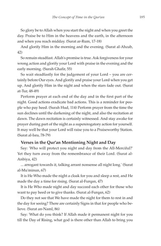 The Concept of Time in the Qur'an                       185


   So glory be to Allah when you start the night and when you greet the
day. Praise be to Him in the heavens and the earth, in the afternoon
and when you reach midday. (Surat ar-Rum, 17-18)
   And glorify Him in the morning and the evening. (Surat al-Ahzab,
42)
   So remain steadfast. Allah's promise is true. Ask forgiveness for your
wrong action and glorify your Lord with praise in the evening and the
early morning. (Surah Ghafir, 55)
   So wait steadfastly for the judgement of your Lord – you are cer-
tainly before Our eyes. And glorify and praise your Lord when you get
up. And glorify Him in the night and when the stars fade out. (Surat
at-Tur, 48-49)
   Perform prayer at each end of the day and in the first part of the
night. Good actions eradicate bad actions. This is a reminder for peo-
ple who pay heed. (Surah Hud, 114) Perform prayer from the time the
sun declines until the darkening of the night, and also the recitation at
dawn. The dawn recitation is certainly witnessed. And stay awake for
prayer during part of the night as a supererogatory action for yourself.
It may well be that your Lord will raise you to a Praiseworthy Station.
(Surat al-Isra, 78-79)
  Verses in the Qur'an Mentioning Night and Day
   Say: 'Who will protect you night and day from the All-Merciful?'
Yet they turn away from the remembrance of their Lord. (Surat al-
Anbiya, 42)
   ... arrogant towards it, talking arrant nonsense all night long.' (Surat
al-Mu'minun, 67)
   It is He Who made the night a cloak for you and sleep a rest, and He
made the day a time for rising. (Surat al-Furqan, 47)
   It is He Who made night and day succeed each other for those who
want to pay heed or to give thanks. (Surat al-Furqan, 62)
   Do they not see that We have made the night for them to rest in and
the day for seeing? There are certainly Signs in that for people who be-
lieve. (Surat an-Naml, 86)
   Say: 'What do you think? If Allah made it permanent night for you
till the Day of Rising, what god is there other than Allah to bring you
 