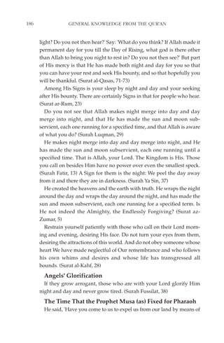 186                GENERAL KNOWLEDGE FROM THE QUR'AN


      light? Do you not then hear?' Say: 'What do you think? If Allah made it
      permanent day for you till the Day of Rising, what god is there other
      than Allah to bring you night to rest in? Do you not then see?' But part
      of His mercy is that He has made both night and day for you so that
      you can have your rest and seek His bounty, and so that hopefully you
      will be thankful. (Surat al-Qasas, 71-73)
         Among His Signs is your sleep by night and day and your seeking
      after His bounty. There are certainly Signs in that for people who hear.
      (Surat ar-Rum, 23)
         Do you not see that Allah makes night merge into day and day
      merge into night, and that He has made the sun and moon sub-
      servient, each one running for a specified time, and that Allah is aware
      of what you do? (Surah Luqman, 29)
         He makes night merge into day and day merge into night, and He
      has made the sun and moon subservient, each one running until a
      specified time. That is Allah, your Lord. The Kingdom is His. Those
      you call on besides Him have no power over even the smallest speck.
      (Surah Fatir, 13) A Sign for them is the night: We peel the day away
      from it and there they are in darkness. (Surah Ya Sin, 37)
         He created the heavens and the earth with truth. He wraps the night
      around the day and wraps the day around the night, and has made the
      sun and moon subservient, each one running for a specified term. Is
      He not indeed the Almighty, the Endlessly Forgiving? (Surat az-
      Zumar, 5)
         Restrain yourself patiently with those who call on their Lord morn-
      ing and evening, desiring His face. Do not turn your eyes from them,
      desiring the attractions of this world. And do not obey someone whose
      heart We have made neglectful of Our remembrance and who follows
      his own whims and desires and whose life has transgressed all
      bounds. (Surat al-Kahf, 28)
        Angels' Glorification
        If they grow arrogant, those who are with your Lord glorify Him
      night and day and never grow tired. (Surah Fussilat, 38)
        The Time That the Prophet Musa (as) Fixed for Pharaoh
        He said, 'Have you come to us to expel us from our land by means of
 