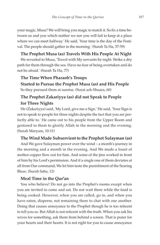 The Concept of Time in the Qur'an                      187


your magic, Musa? We will bring you magic to match it. So fix a time be-
tween us and you which neither we nor you will fail to keep at a place
where we can meet halfway.' He said, 'Your time is the day of the Festi-
val. The people should gather in the morning.' (Surah Ta Ha, 57-59)
  The Prophet Musa (as) Travels With His People At Night
  We revealed to Musa, 'Travel with My servants by night. Strike a dry
path for them through the sea. Have no fear of being overtaken and do
not be afraid.' (Surah Ta Ha, 77)
  The Time When Pharaoh's Troops
  Started to Pursue the Prophet Musa (as) and His People
  So they pursued them at sunrise. (Surat ash-Shuara, 60)
  The Prophet Zakariyya (as) did not Speak to People
  for Three Nights
  He (Zakariyya) said, 'My Lord, give me a Sign.' He said, 'Your Sign is
not to speak to people for three nights despite the fact that you are per-
fectly able to.' He came out to his people from the Upper Room and
gestured to them to glorify Allah in the morning and the evening.
(Surah Maryam, 10-11)
  The Wind Made Subservient to the Prophet Sulayman (as)
  And We gave Sulayman power over the wind – a month's journey in
the morning and a month in the evening. And We made a fount of
molten copper flow out for him. And some of the jinn worked in front
of him by his Lord's permission. And if a single one of them deviates at
all from Our command, We let him taste the punishment of the Searing
Blaze. (Surah Saba, 12)
  Meal Time in the Qur'an
  You who believe! Do not go into the Prophet's rooms except when
you are invited to come and eat. Do not wait there while the food is
being cooked. However, when you are called, go in, and when you
have eaten, disperse, not remaining there to chat with one another.
Doing that causes annoyance to the Prophet though he is too reticent
to tell you so. But Allah is not reticent with the truth. When you ask his
wives for something, ask them from behind a screen. That is purer for
your hearts and their hearts. It is not right for you to cause annoyance
 