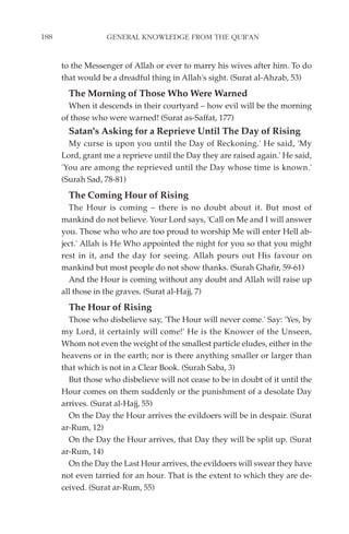 188                GENERAL KNOWLEDGE FROM THE QUR'AN


      to the Messenger of Allah or ever to marry his wives after him. To do
      that would be a dreadful thing in Allah's sight. (Surat al-Ahzab, 53)
        The Morning of Those Who Were Warned
        When it descends in their courtyard – how evil will be the morning
      of those who were warned! (Surat as-Saffat, 177)
        Satan's Asking for a Reprieve Until The Day of Rising
        My curse is upon you until the Day of Reckoning.' He said, 'My
      Lord, grant me a reprieve until the Day they are raised again.' He said,
      'You are among the reprieved until the Day whose time is known.'
      (Surah Sad, 78-81)
        The Coming Hour of Rising
        The Hour is coming – there is no doubt about it. But most of
      mankind do not believe. Your Lord says, 'Call on Me and I will answer
      you. Those who who are too proud to worship Me will enter Hell ab-
      ject.' Allah is He Who appointed the night for you so that you might
      rest in it, and the day for seeing. Allah pours out His favour on
      mankind but most people do not show thanks. (Surah Ghafir, 59-61)
        And the Hour is coming without any doubt and Allah will raise up
      all those in the graves. (Surat al-Hajj, 7)
        The Hour of Rising
        Those who disbelieve say, 'The Hour will never come.' Say: 'Yes, by
      my Lord, it certainly will come!' He is the Knower of the Unseen,
      Whom not even the weight of the smallest particle eludes, either in the
      heavens or in the earth; nor is there anything smaller or larger than
      that which is not in a Clear Book. (Surah Saba, 3)
        But those who disbelieve will not cease to be in doubt of it until the
      Hour comes on them suddenly or the punishment of a desolate Day
      arrives. (Surat al-Hajj, 55)
        On the Day the Hour arrives the evildoers will be in despair. (Surat
      ar-Rum, 12)
        On the Day the Hour arrives, that Day they will be split up. (Surat
      ar-Rum, 14)
        On the Day the Last Hour arrives, the evildoers will swear they have
      not even tarried for an hour. That is the extent to which they are de-
      ceived. (Surat ar-Rum, 55)
 