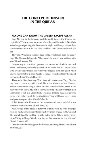 THE CONCEPT OF UNSEEN
                  IN THE QUR'AN


  NO ONE CAN KNOW THE UNSEEN EXCEPT ALLAH
  Say: 'No one in the heavens and the earth knows the Unseen ex-
cept Allah.' They are not aware of when they will be raised. No, their
knowledge respecting the hereafter is slight and hasty. In fact they
have doubts about it. In fact they are blind to it. (Surat an-Naml, 65-
66)
  They say, 'Why has a Sign not been sent down to him from his Lord?'
Say: 'The Unseen belongs to Allah alone. So wait, I am waiting with
you.' (Surah Yunus, 20)
  I do not say to you that I possess the treasuries of Allah; nor do I
know the Unseen; nor do I say that I am an angel; nor do I say to those
who are vile in your eyes that Allah will not give them any good. Allah
knows best what is in their hearts. If I did, I would certainly be one of
the wrongdoers.' (Surah Hud, 31)
  Those who disbelieve say, 'The Hour will never come.' Say: 'Yes, by
my Lord, it certainly will come!' He is the Knower of the Unseen,
Whom not even the weight of the smallest particle eludes, either in the
heavens or in the earth; nor is there anything smaller or larger than
that which is not in a Clear Book. This is so that He may recompense
those who believe and do right actions. They will have forgiveness
and generous provision. (Surah Saba, 3-4)
  Allah knows the Unseen of the heavens and earth. Allah knows
what the heart contains. (Surah Fatir, 38)
  Knowledge of the Hour is referred to Him. And no fruit emerges
from its husk, nor does any female get pregnant or give birth, without
His knowledge. On the Day He calls out to them: 'Where are My asso-
ciates?' they will say, 'We declare to you that none of us is a witness.'
(Surah Fussilat, 47)
  Does he have knowledge of the Unseen, enabling him to see? (Surat
an-Najm, 35)
 