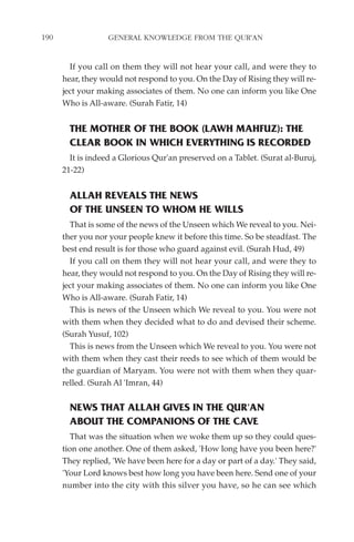 190                GENERAL KNOWLEDGE FROM THE QUR'AN


        If you call on them they will not hear your call, and were they to
      hear, they would not respond to you. On the Day of Rising they will re-
      ject your making associates of them. No one can inform you like One
      Who is All-aware. (Surah Fatir, 14)


        THE MOTHER OF THE BOOK (LAWH MAHFUZ): THE
        CLEAR BOOK IN WHICH EVERYTHING IS RECORDED
        It is indeed a Glorious Qur'an preserved on a Tablet. (Surat al-Buruj,
      21-22)


        ALLAH REVEALS THE NEWS
        OF THE UNSEEN TO WHOM HE WILLS
        That is some of the news of the Unseen which We reveal to you. Nei-
      ther you nor your people knew it before this time. So be steadfast. The
      best end result is for those who guard against evil. (Surah Hud, 49)
        If you call on them they will not hear your call, and were they to
      hear, they would not respond to you. On the Day of Rising they will re-
      ject your making associates of them. No one can inform you like One
      Who is All-aware. (Surah Fatir, 14)
        This is news of the Unseen which We reveal to you. You were not
      with them when they decided what to do and devised their scheme.
      (Surah Yusuf, 102)
        This is news from the Unseen which We reveal to you. You were not
      with them when they cast their reeds to see which of them would be
      the guardian of Maryam. You were not with them when they quar-
      relled. (Surah Al 'Imran, 44)


        NEWS THAT ALLAH GIVES IN THE QUR'AN
        ABOUT THE COMPANIONS OF THE CAVE
         That was the situation when we woke them up so they could ques-
      tion one another. One of them asked, 'How long have you been here?'
      They replied, 'We have been here for a day or part of a day.' They said,
      'Your Lord knows best how long you have been here. Send one of your
      number into the city with this silver you have, so he can see which
 