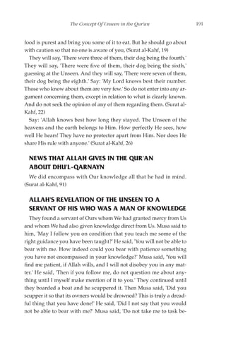 The Concept Of Unseen in the Qur'an                    191


food is purest and bring you some of it to eat. But he should go about
with caution so that no one is aware of you, (Surat al-Kahf, 19)
  They will say, 'There were three of them, their dog being the fourth.'
They will say, 'There were five of them, their dog being the sixth,'
guessing at the Unseen. And they will say, 'There were seven of them,
their dog being the eighth.' Say: 'My Lord knows best their number.
Those who know about them are very few.' So do not enter into any ar-
gument concerning them, except in relation to what is clearly known.
And do not seek the opinion of any of them regarding them. (Surat al-
Kahf, 22)
  Say: 'Allah knows best how long they stayed. The Unseen of the
heavens and the earth belongs to Him. How perfectly He sees, how
well He hears! They have no protector apart from Him. Nor does He
share His rule with anyone.' (Surat al-Kahf, 26)

  NEWS THAT ALLAH GIVES IN THE QUR'AN
  ABOUT DHU'L-QARNAYN
  We did encompass with Our knowledge all that he had in mind.
(Surat al-Kahf, 91)

  ALLAH'S REVELATION OF THE UNSEEN TO A
  SERVANT OF HIS WHO WAS A MAN OF KNOWLEDGE
  They found a servant of Ours whom We had granted mercy from Us
and whom We had also given knowledge direct from Us. Musa said to
him, 'May I follow you on condition that you teach me some of the
right guidance you have been taught?' He said, 'You will not be able to
bear with me. How indeed could you bear with patience something
you have not encompassed in your knowledge?' Musa said, 'You will
find me patient, if Allah wills, and I will not disobey you in any mat-
ter.' He said, 'Then if you follow me, do not question me about any-
thing until I myself make mention of it to you.' They continued until
they boarded a boat and he scuppered it. Then Musa said, 'Did you
scupper it so that its owners would be drowned? This is truly a dread-
ful thing that you have done!' He said, 'Did I not say that you would
not be able to bear with me?' Musa said, 'Do not take me to task be-
 