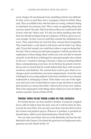 192               GENERAL KNOWLEDGE FROM THE QUR'AN


      cause I forgot. Do not demand of me something which is too difficult.'
      So they went on until they met a youngster whom he killed. Musa
      said, 'Have you killed a boy who has done no wrong, without it being
      in retaliation for someone else? This is truly an appalling thing that
      you have done!' He said, 'Did I not tell you that you would not be able
      to bear with me?' Musa said, 'If I ask you about anything after this,
      then you should no longer keep me company. I will have given you ex-
      cuse enough.' So they went on until they reached the inhabitants of a
      town. They asked them for food but they refused them hospitality.
      They found there a wall about to fall down and he built it up. Musa
      said, 'If you had wanted, you could have taken a wage for doing that.'
      He said, 'This is where you and I part company. I will let you know the
      explanation of those things about which you were not able to restrain
      yourself. As for the boat, it belonged to some poor people who worked
      on the sea. I wanted to damage it because a king was coming behind
      them, commandeering every boat. As for the boy, his parents were be-
      lievers and we feared that he would darken their days with excessive
      insolence and disbelief. We wanted their Lord to give them in ex-
      change a purer son than him, one more compassionate. As for the wall,
      it belonged to two young orphans in the town and there was a treasure
      underneath it, belonging to them. Their father was one of the right-
      eous and your Lord wanted them to come of age and then to unearth
      their treasure as a mercy from Him. I did not do it of my own volition.
      That is the explanation of the things about which you were not able to
      restrain yourself.' (Surat al-Kahf, 65-82)


        THOSE WHO FEAR THEIR LORD IN THE UNSEEN
        No burden-bearer can bear another's burden. If someone weighed
      down calls for help to bear his load, none of it will be borne for him,
      even by his next of kin. You can only warn those who fear their Lord in
      the Unseen and perform prayer. Whoever is purified, is purified for
      himself alone. Allah is your final destination. (Surah Fatir, 18)
        You can only warn those who act on the Reminder and fear the All-
      Merciful in the Unseen. Give them the good news of forgiveness and a
      generous reward. (Surah Ya Sin, 11)
 