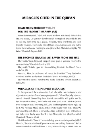 MIRACLES CITED IN THE QUR'AN

  DEAD BIRDS BROUGHT TO LIFE
  FOR THE PROPHET IBRAHIM (AS)
   When Ibrahim said, 'My Lord, show me how You bring the dead to
life.' He asked, 'Do you not then believe?' He replied, 'Indeed I do! But
so that my heart may be at peace.' He said, 'Take four birds and train
them to yourself. Then put a part of them on each mountain and call to
them; they will come rushing to you. Know that Allah is Almighty, All-
Wise.' (Surat al-Baqara, 260)


  THE PROPHET IBRAHIM (AS) SAVED FROM THE FIRE
  They said, 'Burn him and support your gods if you are resolved to
do something.' (Surat al-Anbiya, 68)
  They said, 'Build a pyre for him and fling him into the blaze!' (Surat
as-Saffat, 97)
  We said, 'Fire, be coolness and peace for Ibrahim!' They desired to
trap him but We made them the losers. (Surat al-Anbiya, 69-70)
  They tried to outwit him but We made them the lowest. (Surat as-
Saffat, 98)

  MIRACLES OF THE PROPHET MUSA (AS)
  So they pursued them at sunrise. And when the two hosts came into
sight of one another Musa's companions said, 'We will surely be over-
taken!' He said, 'Never! My Lord is with me and He will guide me.' So
We revealed to Musa, 'Strike the sea with your staff.' And it split in
two, each part like a towering cliff. And We brought the others right up
to it. We rescued Musa and all those who were with him. Then We
drowned the rest. There is certainly a Sign in that yet most of them are
not believers. Truly your Lord is the Almighty, the Most Merciful.
(Surat ash-Shuara, 60-68)
  He (Musa) said, 'Even if I were to bring you something undeniable?'
He said, 'Produce it then if you are someone telling the truth.' So He
threw down his staff and there it was, unmistakably a snake. And he
 