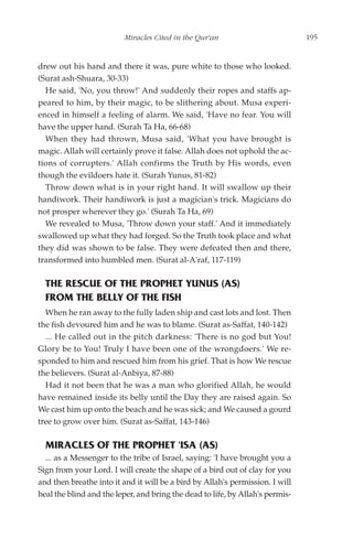 Miracles Cited in the Qur'an                          195


drew out his hand and there it was, pure white to those who looked.
(Surat ash-Shuara, 30-33)
  He said, 'No, you throw!' And suddenly their ropes and staffs ap-
peared to him, by their magic, to be slithering about. Musa experi-
enced in himself a feeling of alarm. We said, 'Have no fear. You will
have the upper hand. (Surah Ta Ha, 66-68)
  When they had thrown, Musa said, 'What you have brought is
magic. Allah will certainly prove it false. Allah does not uphold the ac-
tions of corrupters.' Allah confirms the Truth by His words, even
though the evildoers hate it. (Surah Yunus, 81-82)
  Throw down what is in your right hand. It will swallow up their
handiwork. Their handiwork is just a magician's trick. Magicians do
not prosper wherever they go.' (Surah Ta Ha, 69)
  We revealed to Musa, 'Throw down your staff.' And it immediately
swallowed up what they had forged. So the Truth took place and what
they did was shown to be false. They were defeated then and there,
transformed into humbled men. (Surat al-A'raf, 117-119)

  THE RESCUE OF THE PROPHET YUNUS (AS)
  FROM THE BELLY OF THE FISH
  When he ran away to the fully laden ship and cast lots and lost. Then
the fish devoured him and he was to blame. (Surat as-Saffat, 140-142)
  ... He called out in the pitch darkness: 'There is no god but You!
Glory be to You! Truly I have been one of the wrongdoers.' We re-
sponded to him and rescued him from his grief. That is how We rescue
the believers. (Surat al-Anbiya, 87-88)
  Had it not been that he was a man who glorified Allah, he would
have remained inside its belly until the Day they are raised again. So
We cast him up onto the beach and he was sick; and We caused a gourd
tree to grow over him. (Surat as-Saffat, 143-146)

  MIRACLES OF THE PROPHET 'ISA (AS)
  ... as a Messenger to the tribe of Israel, saying: 'I have brought you a
Sign from your Lord. I will create the shape of a bird out of clay for you
and then breathe into it and it will be a bird by Allah's permission. I will
heal the blind and the leper, and bring the dead to life, by Allah's permis-
 