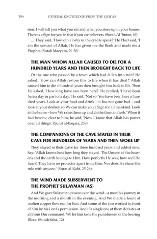 196                GENERAL KNOWLEDGE FROM THE QUR'AN


      sion. I will tell you what you eat and what you store up in your homes.
      There is a Sign for you in that if you are believers. (Surah Al 'Imran, 49)
        ….They said, 'How can a baby in the cradle speak?' He ('Isa) said, 'I
      am the servant of Allah, He has given me the Book and made me a
      Prophet.(Surah Maryam, 29-30)


        THE MAN WHOM ALLAH CAUSED TO DIE FOR A
        HUNDRED YEARS AND THEN BROUGHT BACK TO LIFE
        Or the one who passed by a town which had fallen into ruin? He
      asked, 'How can Allah restore this to life when it has died?' Allah
      caused him to die a hundred years then brought him back to life. Then
      He asked, 'How long have you been here?' He replied, 'I have been
      here a day or part of a day.' He said, 'Not so! You have been here a hun-
      dred years. Look at your food and drink – it has not gone bad – and
      look at your donkey so We can make you a Sign for all mankind. Look
      at the bones – how We raise them up and clothe them in flesh.' When it
      had become clear to him, he said, 'Now I know that Allah has power
      over all things.' (Surat al-Baqara, 259)


        THE COMPANIONS OF THE CAVE STAYED IN THEIR
        CAVE FOR HUNDREDS OF YEARS AND THEN WOKE UP
        They stayed in their Cave for three hundred years and added nine.
      Say: 'Allah knows best how long they stayed. The Unseen of the heav-
      ens and the earth belongs to Him. How perfectly He sees, how well He
      hears! They have no protector apart from Him. Nor does He share His
      rule with anyone.' (Surat al-Kahf, 25-26)


        THE WIND MADE SUBSERVIENT TO
        THE PROPHET SULAYMAN (AS)
        And We gave Sulayman power over the wind – a month's journey in
      the morning and a month in the evening. And We made a fount of
      molten copper flow out for him. And some of the jinn worked in front
      of him by his Lord's permission. And if a single one of them deviates at
      all from Our command, We let him taste the punishment of the Searing
      Blaze. (Surah Saba, 12)
 