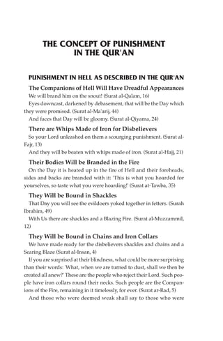 THE CONCEPT OF PUNISHMENT
              IN THE QUR'AN

  PUNISHMENT IN HELL AS DESCRIBED IN THE QUR'AN
  The Companions of Hell Will Have Dreadful Appearances
  We will brand him on the snout! (Surat al-Qalam, 16)
  Eyes downcast, darkened by debasement, that will be the Day which
they were promised. (Surat al-Ma'arij, 44)
  And faces that Day will be gloomy. (Surat al-Qiyama, 24)
  There are Whips Made of Iron for Disbelievers
  So your Lord unleashed on them a scourging punishment. (Surat al-
Fajr, 13)
  And they will be beaten with whips made of iron. (Surat al-Hajj, 21)
  Their Bodies Will be Branded in the Fire
  On the Day it is heated up in the fire of Hell and their foreheads,
sides and backs are branded with it: 'This is what you hoarded for
yourselves, so taste what you were hoarding!' (Surat at-Tawba, 35)
  They Will be Bound in Shackles
  That Day you will see the evildoers yoked together in fetters. (Surah
Ibrahim, 49)
  With Us there are shackles and a Blazing Fire. (Surat al-Muzzammil,
12)
  They Will be Bound in Chains and Iron Collars
  We have made ready for the disbelievers shackles and chains and a
Searing Blaze (Surat al-Insan, 4)
  If you are surprised at their blindness, what could be more surprising
than their words: 'What, when we are turned to dust, shall we then be
created all anew?' These are the people who reject their Lord. Such peo-
ple have iron collars round their necks. Such people are the Compan-
ions of the Fire, remaining in it timelessly, for ever. (Surat ar-Rad, 5)
  And those who were deemed weak shall say to those who were
 