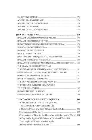HARUT AND MARUT ................................................................................. 175
 ANGELS BEARING THE ARK.................................................................... 176
 ANGELS ON THE DAY OF RISING........................................................... 176
 ANGELS OF PARADISE............................................................................... 176
 ANGELS OF HELL (CUSTODIANS).......................................................... 177

JINN IN THE QUR'AN ..................................................................... 178
 JINN ARE CREATED TO WORSHIP ALLAH........................................... 178
 JINN ARE CREATED OUT OF FIRE........................................................... 178
 JINN CAN NEVER BRING THE LIKE OF THE QUR'AN ...................... 178
 SURAT AL-JINN IN THE QUR'AN ............................................................ 178
 JINN HAVE LIMITED POWER ................................................................... 179
 IBLIS IS ONE OF THE JINN......................................................................... 179
 JINN TRANSMIT THE QUR'AN TO THEIR PEOPLE ............................ 180
 JINN ARE WARNED IN THE WORLD...................................................... 180
 JINN AT THE SERVICE OF MESSENGERS ANDTHEIR SERVICES .... 180
 THE CLAIM OF DISBELIEVERS THAT
 THERE IS A KINSHIP BETWEEN ALLAH AND THE JINN.................. 181
 DENIERS MAKE THE JINN ASSOCIATES WITH ALLAH.................... 181
 SOME PEOPLE WORSHIP THE JINN ....................................................... 181
 JINN'S WHISPERING INTO HEART ......................................................... 181
 THE JINN ARE ENEMIES OF THE PROPHET......................................... 182
 THEY BECOME INTIMATE COMPANIONS
 TO THEIR FOLLOWERS .............................................................................. 182
 JINN ON THE DAY OF RISING.................................................................. 182
 DISBELIEVING JINN WILL ENTER HELL............................................... 183

THE CONCEPT OF TIME IN THE QUR'AN ............................... 183
 THE RELATIVITY OF TIME IN THE QUR'AN ........................................ 183
    The Man whom Allah Caused to Die
    a Hundred Years and then Brought Back to Life....................... 183
    Companions of the Cave .............................................................. 183
    Comparison of Time in the Hereafter with that in the World . 184
    A Day in the Sight of Allah is as a Thousand Years 184
    The Lenght of Time in which Angels
    Ascend to the Presence of Allah .................................................. 184
 