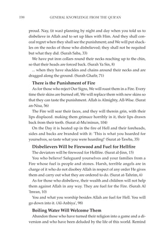 198                GENERAL KNOWLEDGE FROM THE QUR'AN


      proud. Nay, (it was) planning by night and day when you told us to
      disbelieve in Allah and to set up likes with Him. And they shall con-
      ceal regret when they shall see the punishment; and We will put shack-
      les on the necks of those who disbelieved; they shall not be requited
      but what they did. (Surah Saba, 33)
        We have put iron collars round their necks reaching up to the chin,
      so that their heads are forced back. (Surah Ya Sin, 8)
        ... when they have shackles and chains around their necks and are
      dragged along the ground. (Surah Ghafir, 71)
        There is the Punishment of Fire
        As for those who reject Our Signs, We will roast them in a Fire. Every
      time their skins are burned off, We will replace them with new skins so
      that they can taste the punishment. Allah is Almighty, All-Wise. (Surat
      an-Nisa, 56)
        The Fire will sear their faces, and they will therein grin, with their
      lips displaced. making them grimace horribly in it, their lips drawn
      back from their teeth. (Surat al-Mu'minun, 104)
        On the Day it is heated up in the fire of Hell and their foreheads,
      sides and backs are branded with it: 'This is what you hoarded for
      yourselves, so taste what you were hoarding!' (Surat at-Tawba, 35)
        Disbelievers Will be Firewood and Fuel for Hellfire
        The deviators will be firewood for Hellfire. (Surat al-Jinn, 15)
        You who believe! Safeguard yourselves and your families from a
      Fire whose fuel is people and stones. Harsh, terrible angels are in
      charge of it who do not disobey Allah in respect of any order He gives
      them and carry out what they are ordered to do. (Surat at-Tahrim, 6)
        As for those who disbelieve, their wealth and children will not help
      them against Allah in any way. They are fuel for the Fire. (Surah Al
      'Imran, 10)
        You and what you worship besides Allah are fuel for Hell. You will
      go down into it. (Al-Anbiya', 98)
        Boiling Water Will Welcome Them
        Abandon those who have turned their religion into a game and a di-
      version and who have been deluded by the life of this world. Remind
 