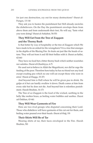 200                GENERAL KNOWLEDGE FROM THE QUR'AN


      for just one destruction, cry out for many destructions!' (Surat al-
      Furqan, 13-14)
        They ask you to hasten the punishment but Hell already encircles
      the disbelievers. On the Day the punishment envelops them from
      above them and from underneath their feet, He will say, 'Taste what
      you were doing!' (Surat al-Ankabut, 54-55)
        They Will Eat From the Tree of Zaqqum
        and the Thorny Bush
        Is that better by way of hospitality or the tree of Zaqqum which We
      have made to be an ordeal for the wrongdoers? It is a tree that emerges
      in the depths of the Blazing Fire. Its fruits are just like the heads of sa-
      tans. They will eat from it and fill their bellies with it. (Surat as-Saffat,
      62-66)
        They have no food but a bitter thorny bush which neither nourishes
      nor satisfies. (Surat al-Ghashiyya, 6-7)
        He used not to believe in Allah the Magnificent, nor did he urge the
      feeding of the poor. Therefore here today he has no friend nor any food
      except exuding pus which no one will eat except those who were in
      error.' (Surat al-Haqqa, 33-37)
        And beyond him is Hell where he will be given pus to drink. He
      gulps at it but can hardly swallow it down. Death comes at him from
      every side but he does not die. And beyond him is relentless punish-
      ment. (Surah Ibrahim, 16-17)
        The Tree of az-Zaqqum is the food of the wicked, seething in the
      belly like molten brass, as boiling water bubbles and seethes. (Surat
      ad-Dukhan, 43-46)
        They Will Wear Garments of Fire
        Here are two rival groups who disputed concerning their Lord.
      Those who disbelieve will have garments of fire cut out for them, and
      boiling water poured over their heads. (Surat al-Hajj, 19)
        Their Shirts Will Be of Tar
        Wearing shirts of tar, their faces enveloped in the Fire. (Surah
      Ibrahim, 50)
 
