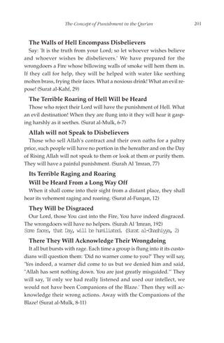 The Concept of Punishment in the Qur'an                     201


  The Walls of Hell Encompass Disbelievers
   Say: 'It is the truth from your Lord; so let whoever wishes believe
and whoever wishes be disbelievers.' We have prepared for the
wrongdoers a Fire whose billowing walls of smoke will hem them in.
If they call for help, they will be helped with water like seething
molten brass, frying their faces. What a noxious drink! What an evil re-
pose! (Surat al-Kahf, 29)
  The Terrible Roaring of Hell Will be Heard
  Those who reject their Lord will have the punishment of Hell. What
an evil destination! When they are flung into it they will hear it gasp-
ing harshly as it seethes. (Surat al-Mulk, 6-7)
  Allah will not Speak to Disbelievers
  Those who sell Allah's contract and their own oaths for a paltry
price, such people will have no portion in the hereafter and on the Day
of Rising Allah will not speak to them or look at them or purify them.
They will have a painful punishment. (Surah Al 'Imran, 77)
  Its Terrible Raging and Roaring
  Will be Heard From a Long Way Off
  When it shall come into their sight from a distant place, they shall
hear its vehement raging and roaring. (Surat al-Furqan, 12)
  They Will be Disgraced
 Our Lord, those You cast into the Fire, You have indeed disgraced.
The wrongdoers will have no helpers. (Surah Al 'Imran, 192)
Sm fcs ta Dy wl b hmlae.(ua a-hsiy,2
 oe ae, ht a, il e uiitd Srt lGahya )
  There They Will Acknowledge Their Wrongdoing
  It all but bursts with rage. Each time a group is flung into it its custo-
dians will question them: 'Did no warner come to you?' They will say,
'Yes indeed, a warner did come to us but we denied him and said,
"Allah has sent nothing down. You are just greatly misguided."' They
will say, 'If only we had really listened and used our intellect, we
would not have been Companions of the Blaze.' Then they will ac-
knowledge their wrong actions. Away with the Companions of the
Blaze! (Surat al-Mulk, 8-11)
 