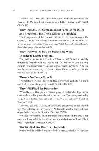 202                GENERAL KNOWLEDGE FROM THE QUR'AN


        They will say, 'Our Lord, twice You caused us to die and twice You
      gave us life. We admit our wrong actions. Is there no way out?' (Surah
      Ghafir, 11)
        They Will Ask the Companions of Paradise for Water
        and Provisions, But These will not be Provided
        The Companions of the Fire will call out to the Companions of the
      Garden, 'Throw down some water to us or some of what Allah has
      given you as provision.' They will say, 'Allah has forbidden them to
      the disbelievers. (Surat al-A'raf, 50)
        They Will Want to be Sent Back to the World
        In order to Escape From Hell
        They will shout out in it, 'Our Lord! Take us out! We will act rightly,
      differently from the way we used to act!' Did We not let you live long
      enough for anyone who was going to pay heed to pay heed? And did
      not the warner come to you? Taste it then! There is no helper for the
      wrongdoers. (Surah Fatir, 37)
        There is No Escape From It
        The evildoers will see the Fire and realise they are going to fall into it
      and find no way of escaping from it. (Surat al-Kahf, 53)
        They Will Plead for Destruction
        When they are flung into a narrow place in it, shackled together in
      chains, they will cry out there for destruction. 'Do not cry out today
      for just one destruction, cry out for many destructions!' (Surat al-
      Furqan, 13-14)
        They will call out, 'Master, let your Lord put an end to us!' He will
      say, 'You will stay the way you are.' We brought you the truth but most
      of you hated the truth. (Surat az-Zukhruf, 77-78)
        We have warned you of an imminent punishment on the Day when
      a man will see what he has done, and the disbeliever will say, 'Oh, if
      only I were dust!' (Surat an-Naba, 40)
        The Kindled Fire Reaches Into Hearts
        No indeed! He will be flung into the Shatterer. And what will convey
 